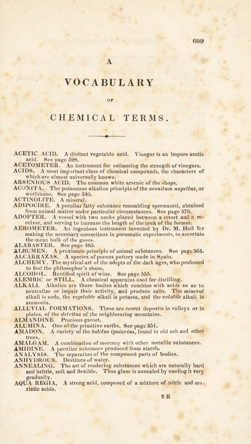 A VOCABULARY OF CHEMICAL TERMS. — ACETIC ACID. A distinct vegetable acid. Vinegar is an impure acetic acid. See page 528. ACETOMETER. An instrument for estimating the strength of vinegars. ACIDS. A most important class of chemical compounds, the characters of which are almost universally known. ARSENIOUS ACID. The common white arsenic of the shops. ACONITA. The poisonous alkaline principle of the aconitum napellus, or wolfsbane. See page 540. ACTINOLITE. A mineral. ADIPOCIRE. A peculiar fatty substance resembling spermaceti, obtained from animal matter under particular circumstances. See page 570. ADOPTER. A vessel with two necks placed between a retort and a re- ceiver, and serving to increase the length of the neck of the former. AEROMETER. An ingenious instrument invented by Dr. M. Hall for making the necessary corrections in pneumatic experiments, to ascertain the mean bulk of the gases. ALABASTER. See page 4S5. ALBUMEN. A proximate principle of animal substances. See page 564. ALCARRAZAS. A species of porous pottery made in Spain. ALCHEMY. The mystical art of the adepts of the dark ages, who professed to find the philosopher’s stone. ALCOHOL. Rectified spirit of wine. See page 555. ALEMBIC or STILL. A chemical apparatus used for distilling. ALKALI. Alkalies are those bodies which combine with acids so as to neutralize or impair their activity, and produce salts. The mineral alkali is soda, the vegetable alkali is potassa, and the volatile alkali is ammonia. ALLUVIAL FORMATIONS. These are recent deposits in valleys or in plains, of the detritus of the neighbouring mountains. ALMANDINE Precious garnet. ALUMINA. One of the primitive earths. See page 351. AMADON. A variety of the boletus igniarius, found in old ash and other trees. AMALGAM. A combination of mercury with other metallic substances. AMIDINE. A peculiar substance produced from starch. ANALYSIS. The separation of the component parts of bodies. ANHYDROUS. Destitute of water. ANNEALING. The art of rendering substances which are naturally hard and brittle, soft and flexible. Thus glass is annealed by cooling it very gradually. AQUA REGIA, A strong acid, composed of a mixture of nitric and mu. riatic acids. 2 R