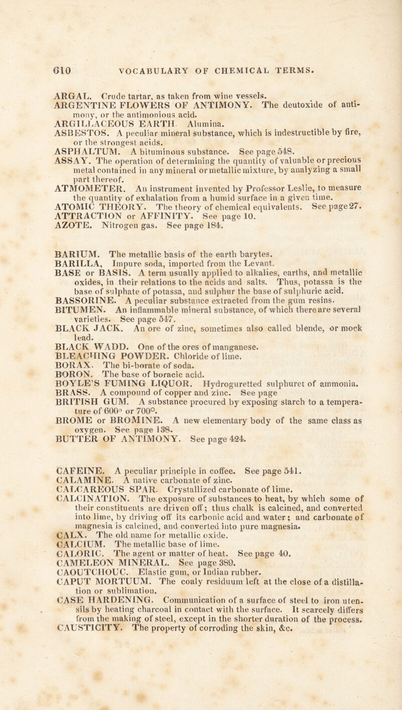 ARGAL. Crude tartar, as taken from wine vessels. ARGENTINE FLOWERS OF ANTIMONY. The deutoxide of anti- mony, or the antimonious acid. ARGILLACEOUS EARTH Alumina. ASBESTOS. A peculiar mineral substance, which is indestructible by fire, or the strongest acids. ASPHALTUM. A bituminous substance. See page 548. ASSAY. The operation of determining the quantity of valuable or precious metal contained in any mineral or metallic mixture, by analyzing a small part thereof. ATMOMETER. An instrument invented by Professor Leslie, to measure the quantity of exhalation from a humid surface in a given time. ATOMIC THEORY. The theory of chemical equivalents. See page 27. ATTRACTION or AFFINITY. See page 10. AZOTE. Nitrogen gas. See page 184. BARIUM. The metallic basis of the earth barytes. BARILLA, Impure soda, imported from the Levant, BASE or BASIS. A term usually applied to alkalies, earths, and metallic oxides, in their relations to the acids and salts. Thus, potassa is the base of sulphate of potassa, and sulphur the base of sulphuric acid. BASSORINE. A peculiar substance extracted from the gum resins. BITUMEN. An inflammable mineral substance, of which there are several varieties. See page 547. BLACK JACK. An ore of zinc, sometimes also called blende, or mock lead. BLxlCK WADD. One of the ores of manganese. BLEACHING POWDER. Chloride of lime. BOR AX. The bi-borate of soda. BORON. The base of boracic acid. BOYLE’S FUMING LIQUOR. Hydroguretted sulphuret of ammonia. BRASS. A compound of copper and zinc. See page BRITISH GUM. A substance procured by exposing starch to a tempera- ture of 600° or 700°. BROME or BROMINE. A new elementary body of the same class as oxygen. See page 138. BUTTER OF ANTIMONY. See page 424. CAFEINE. A peculiar principle in coffee. See page 541. CALAMINE. A native carbonate of zinc. CALCAREOUS SPAR. Crystallized carbonate of lime. CALCINATION. The exposure of substances to heat, by which some of their constituents are driven olf; thus chalk is calcined, and converted into lime, by driving off its carbonic acid and water; and carbonate of magnesia is calcined, and converted into pure magnesia. CALX. The old name for metallic oxide. CALCIUM. The metallic base of lime. CALORIC. The agent or matter of heat. See page 40. CAMELEON MINERAL. See page 389. CAOUTCHOUC. Elastic gum, or Indian rubber. CAPUT MORTUUM. The coaly residuum left at the close of a distilla- tion or sublimation. CASE HARDENING. Communication of a surface of steel to iron uten- sils by heating charcoal in contact with the surface. It scarcely differs from the making of steel, except in the shorter duration of the process. CAUSTICITY. The property of corroding the skin, &c.