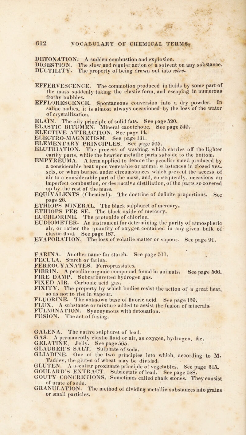 DETONATION. A sudden combustion and explosion. DIGESTION. The slow and regular action of a solvent on any substance. DUCTILITY. The property of being drawn out into wire. EFFERVESCENCE. The commotion produced in fluids by some part of the mass suddenly taking the elastic form, and escaping in numerous frothy bubbles. EFFLORESCENCE. Spontaneous conversion into a dry powder. In saline bodies, it is almost always occasioned by the loss of the water of crystallization. ELAIN. The oily principle of solid fats. See page 520. ELASTIC BITUMEN. Mineral caoutchouc. See page 549. ELECTIVE ATTRACTION. See page 14. ELECTRO-MAGNETISM. See page 131. _ ELEMENTARY PRINCIPLES. See page 505. ELUTRIATION. The process of washing, which carries off the lighter earthy parts, while the heavier metallic parts subside io the bottom. EMPYREUMA. A term applied to denote the peculiar smell produced by a considerable heat upon vegetable or animal substances in closed ves- sels, or when burned under circumstances which prevent the access of air to a considerable part of the mass, and, consequently, occasions an imperfect combustion, or destructive distillation, of the parts so covered up by the rest of the mass. EQUIVALENTS (Chemical). The doctrine of definite proportions. See page 26. ETHIOPS MINERAL. The black sulphuret of mercury. ETHIOPS PER SE. The black oxide of mercury. EUCHLORINE. The protoxide of chlorine. EUDIOMETER. An instrument for determining the purity of atmospheric air, or rather the quantity of oxygen contained in any given bulk of elastic fluid. See page 187. EVAPORATION, The loss of volatile matter or vapour. See page 91. FARINA. Another name for starch. See page 511. FECULA. Starch or farina. FERROCYANATES. Ferroprussiates. FIBRIN. A peculiar organic compound found in animals. See page 566. FIRE DAMP. Subcarburetted hydrogen gas. FIXED AIR. Carbonic acid gas. FIXITY. The property by which bodies resist the action of a great heat, so as not to rise in vapour. FLUORINE. The unknown base of fluoric acid. See page 159. FLUX. A substance or mixture added to assist the fusion of minerals. FULMINATION. Synonymous with detonation. FUSION. The act of fusing. GALENA. The native sulphuret of lead. GAS. A permanently elastic fluid or air, as oxygen, hydrogen, &c. GELATINE, Jelly. Seepage565 GLAUBER’S SALT. Sulphate of soda. GLIADINE. One of the two principles into which, according to M. Taddey, the gluten of wheat may be divided. GLUTEN. A peculiar proximate principle of vegetables. Seepage 515. GOULARD S EX I RACT. Subacetate of lead. See page 528. GOUTY CONCRETIONS. Sometimes called chalk stones. Theyconsist of urate of soda. GRANULATION. The method of dividing metallic substances into grains or small particles.