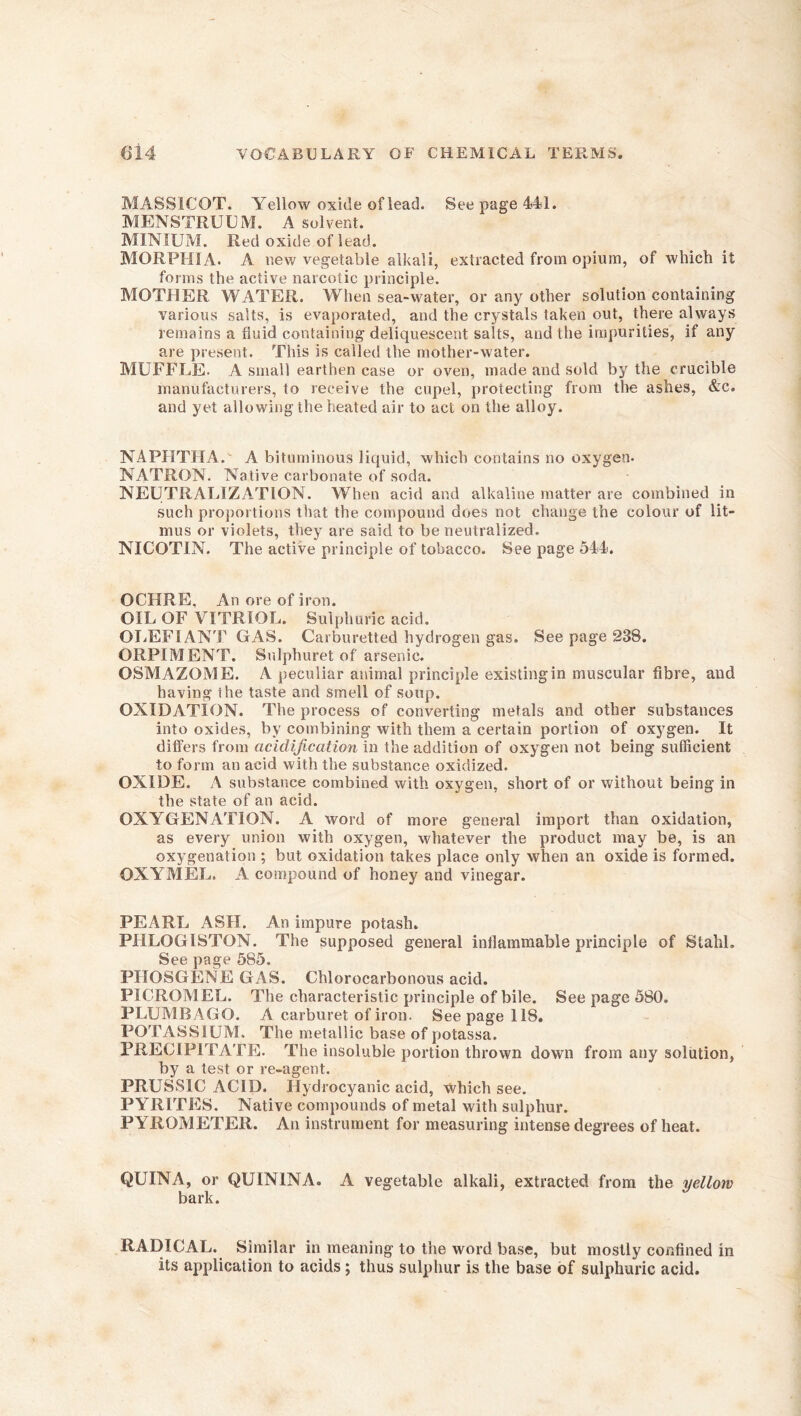 MASSICOT. Yellow oxide of lead. See page 441. MENSTRUUM. A solvent. MINIUM. Red oxide of lead. MORPHIA. A new vegetable alkali, extracted from opium, of which it forms the active narcotic principle. MOTHER WATER. When sea-water, or any other solution containing various salts, is evaporated, and the crystals taken out, there always remains a fluid containing deliquescent salts, and the impurities, if any are present. This is called the mother-water. MUFFLE. A small earthen case or oven, made and sold by the crucible manufacturers, to receive the cupel, protecting from the ashes, &c. and yet allowing the heated air to act on the alloy. NAPHTHA. A bituminous liquid, which contains no oxygen. NATRON. Native carbonate of soda. NEUTRALIZATION. When acid and alkaline matter are combined in such proportions that the compound does not change the colour of lit- mus or violets, they are said to be neutralized. NICOTIN. The active principle of tobacco. See page 544. OCHRE. An ore of iron. OIL OF VITRIOL. Sulphuric acid. OLEFIANT GAS. Carburetted hydrogen gas. See page 238. ORPIMENT. Sulphuret of arsenic. OSMAZOME. A peculiar animal principle existing in muscular fibre, and having ihe taste and smell of soup. OXIDATION. The process of converting metals and other substances into oxides, by combining with them a certain portion of oxygen. It differs from acidification in the addition of oxygen not being sufficient to form an acid with the substance oxidized. OXIDE. A substance combined with oxygen, short of or without being in the state of an acid. OXYGENATION. A word of more general import than oxidation, as every union with oxygen, whatever the product may be, is an oxygenation ; but oxidation takes place only when an oxide is formed. OXYMEL. A compound of honey and vinegar. PEARL ASH. An impure potash. PHLOGISTON. The supposed general inflammable principle of Stahl. See page 585. PHOSGENE GAS. Chlorocarbonous acid. PICROMEL. The characteristic principle of bile. See page 5S0. PLUMBAGO. A carburet of iron. Seepage 118. POTASSIUM. The metallic base of potassa. PRECIPITATE. The insoluble portion thrown down from any solution, by a test or re-agent. PRUSSIC ACID. Hydrocyanic acid, which see. PYRITES. Native compounds of metal with sulphur. PYROMETER. An instrument for measuring intense degrees of heat. QUINA, or QUIN IN A. A vegetable alkali, extracted from the yellow bark. RADICAL. Similar in meaning to the word base, but mostly confined in its application to acids ; thus sulphur is the base of sulphuric acid.