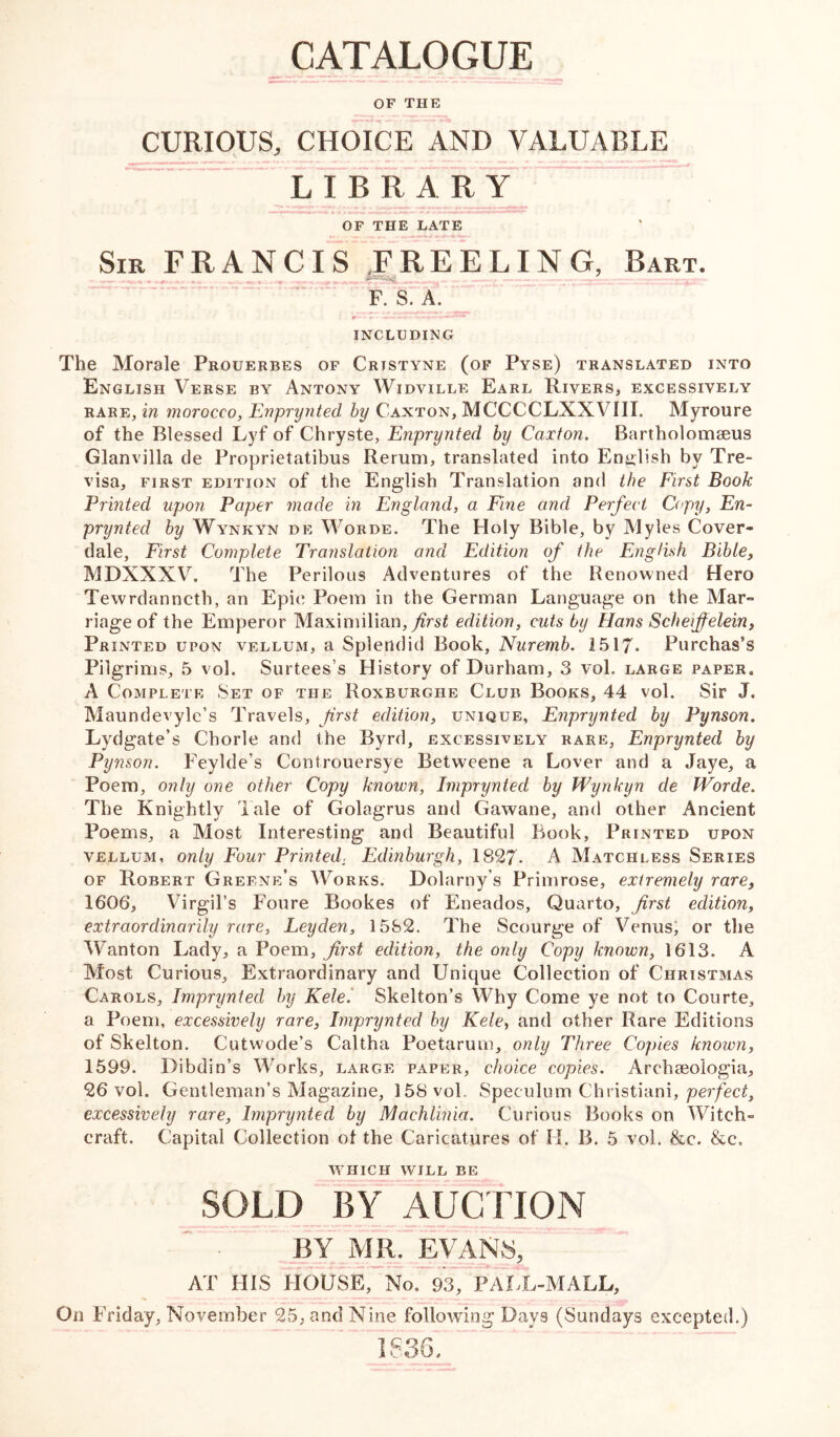 OF THE CURIOUS, CHOICE AND VALUABLE ~7 LIBRA R OF THE LATE Sir FRANCIS .FREELING, Bart. r-» - t —r t -uy t, Arr-fTTrl .n ^tu F. S. A. r — INCLUDING The Morale Prouerbes of Cristyne (of Pyse) translated into English Verse by Antony Widville Earl Rivers, excessively rare, in morocco, Enprynted, by Canton, MCCCCLXXVIII. Myroure of the Blessed Lyf of Chryste, Enprynted by Caxton. Bartholomseus Glanvilla de Proprietatibus Reruni, translated into English by Tre- visa, first edition of the English Translation and the First Book Printed upon Paper made in England, a Fine and Perfect Copy, En- prynted by Wynkyn de Worde. The Holy Bible, by Myles Cover- dale, First Complete Translation and Edition of the English Bible, MDXXXV, The Perilous Adventures of the Renowned Hero Tewrdanncth, an Epic Poem in the German Language on the Mar- riage of the Emperor Maximilian, first edition, cuts by Hans Scheiffelein, Printed upon vellum, a Splendid Book, Nuremb. 1517* Purchas’s Pilgrims, 5 vol. Surtees’s History of Durham, 3 vol. large paper, A Complete Set of the Roxburghe Club Books, 44 vol. Sir J. Maundevylc’s Travels, first edition, unique, Enprynted by Pynson. Lydgate’s Chorle and the Byrd, excessively rare, Enprynted by Pynson. Feylde’s Controuersye Betweene a Lover and a Jaye, a Poem, only one other Copy known, Imprynted by Wynkyn de Worde. The Knightly Tale of Golagrus and Gawane, and other Ancient Poems, a Most Interesting and Beautiful Book, Printed upon vellum, only Four Printed: Edinburgh, 1827- A Matchless Series of Robert Greene’s Works. Dolarny’s Primrose, extremely rare, 1606, Virgil’s Foure Bookes of Eneados, Quarto, first edition, extraordinarily rare, Leyden, 1582. The Scourge of Venus, or the Wanton Lady, a Poem, first edition, the only Copy known, 1613. A Most Curious, Extraordinary and Unique Collection of Christmas Carols, Imprynted by Kele. Skelton’s Why Come ye not to Courte, a Poem, excessively rare, Imprynted by Kele, and other Rare Editions of Skelton. Cutwode’s Caltha Poetarum, only Three Copies known, 1599. Dibdin’s Works, large paper, choice copies. Archaeologia, 26 vol. Gentleman’s Magazine, 158 vol., Speculum Christiani, perfect, excessively rare, Imprynted by Machlinia. Curious Books on Witch- craft. Capital Collection ot the Caricatures of II. B. 5 vol. &c. &c. which will be SOLD BY AUCTION BY MR. EVANS, AT HIS HOUSE, No. 93, PAHL-MALL, On Friday, November 25, and Nine following Days (Sundays excepted.) IS 36,