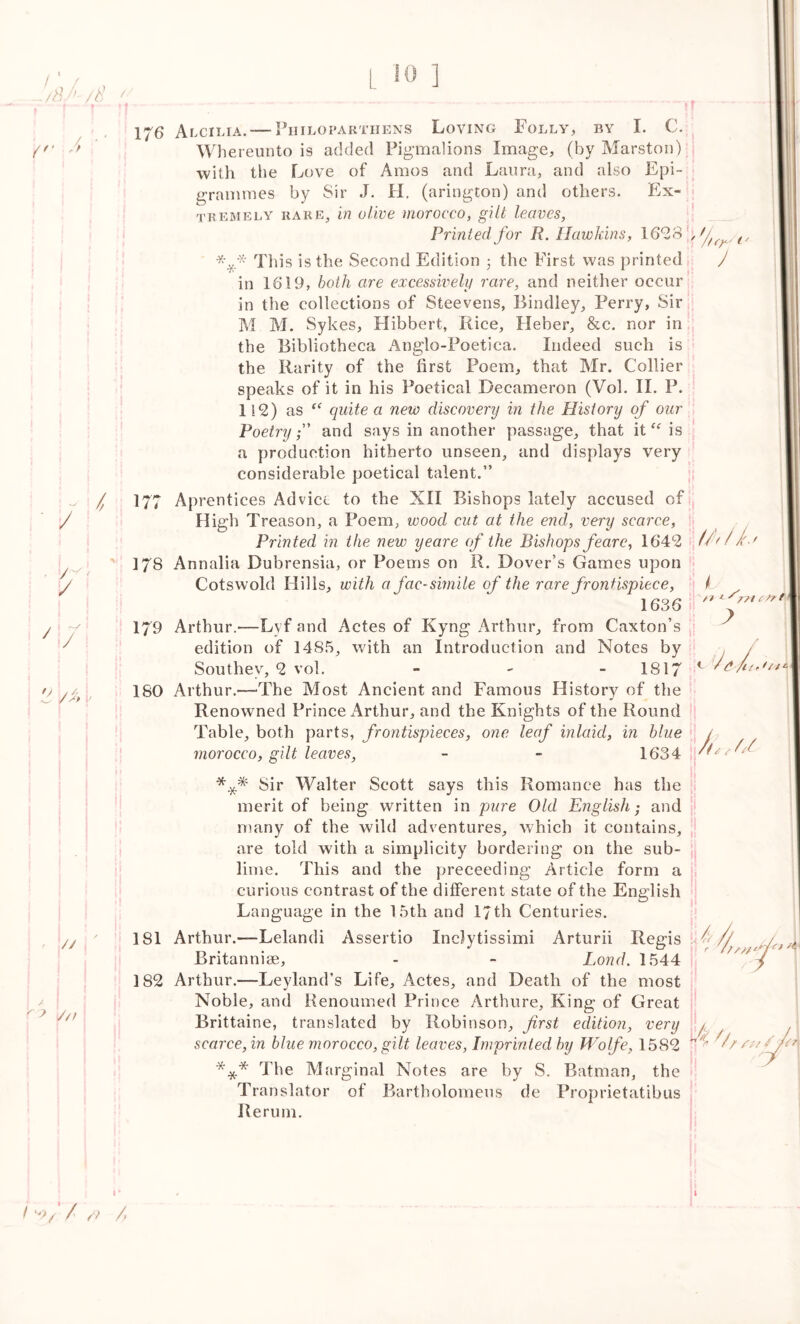 ^ V 176 Alcilia. — Philo par thens Loving Folly, by I. C. Whereunto is added Pigmalions Image, (by Marston) •with the Love of Amos and Laura, and also Epi- grammes by Sir J. H. (arington) and others. Ex- tremely rare, in olive morocco, gilt leaves, Printed for R. Hawkins, 162 8 „ (/ This is the Second Edition 3 the First was printed J in 1619, both are excessively rare, and neither occur in the collections of Steevens, Bindley, Perry, Sir M M. Sykes, Hibbert, Rice, Heber, &c. nor in the Bibliotheca Anglo-Poetica. Indeed such is the Rarity of the first Poem, that Mr. Collier speaks of it in his Poetical Decameron (Vol. II. P. 112) as “ quite a new discovery in the History of our Poetryand says in another passage, that itis a production hitherto unseen, and displays very considerable poetical talent.” / / ‘ 177 17s / i c~y i / 179 / /■} 180 High Treason, a Poem, wood cut at the end, very scarce, Printed in the new yeare of the Bishops fear e, 1642 Cotswold Hills, with a fac-simile of the rare frontispiece, 1636 L // * *'/// c fr f ? edition of 1485, with an Introduction and Notes by Southey, 2 vol. - - 1817 rthur.—'The Most Ancient and Famous History of the Renowned Prince Arthur, and the Knights of the Round Table, both parts, frontispieces, one leaf inlaid, in blue morocco, gilt leaves, - - 1634 rf 1 / u * * * // 181 /// Sir Walter Scott says this Romance has the merit of being written in pure Old English; and many of the wild adventures, which it contains, are told with a simplicity bordering on the sub- lime. This and the preceeding Article form a curious contrast of the different state of the English Language in the 15th and 17th Centuries. Arthur.-—Lelandi Assertio Inclytissimi Arturii Regis Britannise, - - Lond. 1544 182 Arthur.—Leyland’s Life, Actes, and Death of the most Noble, and Renoumed Prince Arthure, King of Great Brittaine, translated by Robinson, first edition, very fl scarce, in blue morocco, gilt leaves, Imprinted by Wolfe, 1582 *** The Marginal Notes are by S. Batman, the Translator of Bartholomens de Proprietatibus Rerum. \i>// r // y 1 * I W/‘ / /? /