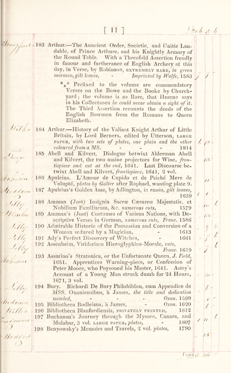 187 ,/'. -B t/'f,. 3 e ^*// ' if / (y,/SfL V 4 //, J /? y Arthur.—The Auncient Order, Societie, and Unitie Lau- dable, of Prince Arthure, and his Knightly Armory of the Round Table. With a Threefold Assertion frendly in fauour and furtherance of English Archery at this day, in Verse, by Robinson, extremely rare, in green morocco, gilt leaves, - Imprinted by Wolfe, 1583 y Prefixed to the volume are commendatory Verses on the Bowe and the Booke by Church- yard the volume is so Rare, that Hearne says in his Collectanea he could never obtain a sight of it. The Third Assertion recounts the deeds of the English Bowmen from the Romans to Queen Elizabeth. / 184 185 186 '/sru/n. 189 190 191 192 193 Cfas 194 //f /4//V/ jgg Z////4/ i96 . 197 Z > //& //v V 198 Arthur.-—History of the Valiant Knight Arthur of Little Britain, by Lord Berners, edited by Utterson, large paper, with two sets of plates, one plain and the other coloured from a MS. - - - 1814 Abell and Kilvert, Dialogue betwixt Alderman Abell and Kilvert, the two maine projectors for Wine, fron- tispiece and cut at the end, 1641. Last Discourse be- twixt Abell and Kilvert, frontispiece, 1641, 2 vol. Apuleius. L’Amour de Cupido et de Psiche Mere de Volupte, plates by Gaiter after Raphael, wanting plate 9. Apuleius’s Golden Asse, by Adlington, in russia, gilt leaves, 1639 Amman (Jost) Insignia Sacrse Caesarese Majestatis, et Nobilium Familiarum, &e. numerous cuts, 1579 Amman’s (Jost) Costumes of Various Nations, with De- scriptive Verses in German, numerous cuts, Franc. 1586 Admirable Historie of the Possession and Conversion of a Woman seduced by a Magician, - 1613 Ady’s Perfect Discovery of Witches, - 1661 Assenheim, Viridarium Hieroglyphieo-Morale, cuts, Franc. 1619 Assarino’s Stratonica, or the Unfortunate Queen, J. Field, 1651. Apprentices Warning-piece, or Confession of Peter Moore, who Poysoned his Master, 1641. Astry’s Account of a Young Man struck dumb for 24 Hours, 1671, 3 vol. Bury. Richardi De Bury Philobiblon, cum Appendice de MSS. Oxoniensibus, h James, the title and dedication mended, - Oxon. 1599 Bibliotheca Bodleiana, a James, - Oxon. 1620 Bibliotheca Blanfordiensis, privately printed, 1812 Buchanan’s Journey through the Mysore, Canara, and Malabar, 3 vol. large paper, plates, - 1807 Benyowsky’s Memoirs and Travels, 2 vol. plates, 1790 / / n > //> * //' / /// 43 ' / / / / / ///' / - t . T / ' / // / /Tr ((y;o (f /// /V