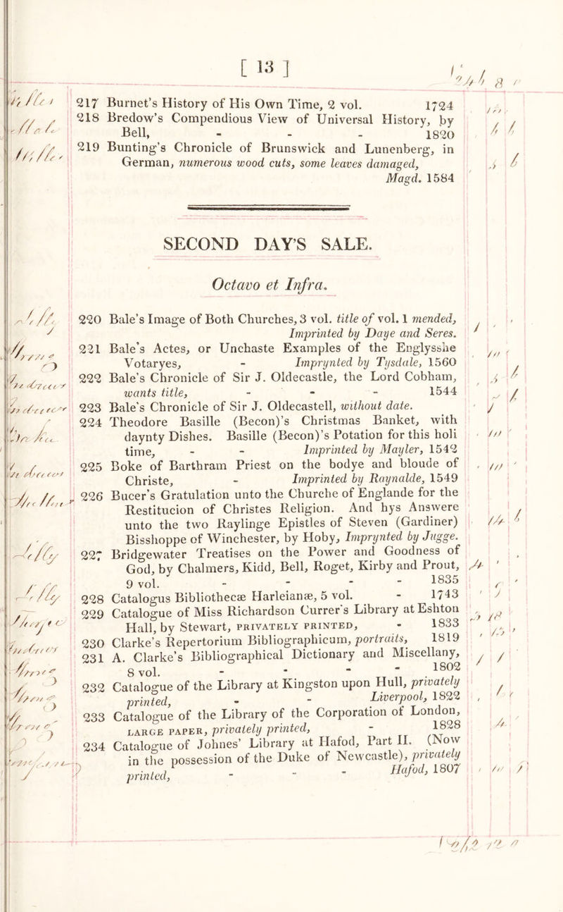r, ifi > I /A /.' fa, A [ 13 j I ?.jA s / 217 Burnet’s History of His Own Time, 2 vol. 1724 218 Bredow’s Compendious View of Universal History, by Bell, - - - 1820 219 Bunting’s Chronicle of Brunswick and Lunenberg, in German, numerous wood cuts, some leaves damaged, /> l Magd. 1584 SECOND DAYS SALE, 6A y 4 //' * 7 . 222 <07c<ty^ jp p/'f ( fcAr 223 / 224 \% A. fC ep test 225 it/,. /4, - 13,26 / ✓ / / /// r /// ' //y & 44 h / tSrf ( C'V 4 74 r > 0 ? / y /-—4t Octavo et Infra. 220 Bale’s Image of Both Churches, 3 vol. of vol. 1 mended, Imprinted by Daye and Seres. 221 Bale’s Actes, or Unchaste Examples of the Englysshe , Votaryes, - Imprynted by Tysdale, 1560 Bale s Chronicle of Sir J. Oldecastle, the Lord Cobham, wants title, - - 1544 Bale’s Chronicle of Sir J. Oldecastell, without date. Theodore Basille (Becon)’s Christmas Banket, with daynty Dishes. Basille (Becon)’s Potation for this holi time, - - Imprinted by Mayler, 1542 Boke of Barthram Priest on the bodye and bloude of , Christe, - Imprinted by Raynalde, 1549 Bucer’s Gratulation unto the Churche of Englande for the Restitution of Christes Religion. And hys Answere unto the two Raylinge Epistles of Steven (Gardiner) Bisshoppe of Winchester, by Hoby, Imprynted by Jugge. 227 Bridgewater Treatises on the Power and Goodness of God, by Chalmers, Kidd, Bell, Roget, Kirby and Prout, A 9 vol. - If * 228 Catalogus Bibliothecae Harleianae, 5 vol. - 1743 229 Catalogue of Miss Richardson Currer’s Library at Eshton ^ Hall, by Stewart, privately printed, - 1833 230 Clarke’s Repertorium Bibliographicum, portraits, 1819 231 A. Clarke’s Bibliographical Dictionary and Miscellany, 8 vol. - ’ “ * 1802 232 Catalogue of the Library at Kingston upon Hull, privately printed, - - Liverpool, 1822 , 233 Catalogue of the Library of the Corporation ot London, large paper, privately printed, - 1828 234 Catalogue of Johnes’ Library at Hafod, Part II. (Now in the possession of the Duke of Newcastle), private^ printed, - “ * Bafod> 1807 4 j ; /s ' /A 8 / / £ \ay /a / A A //