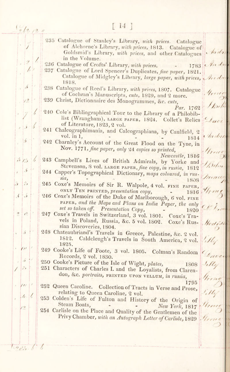 ' J a f i ^ / I ! , A /t • 7 / 235 Catalogue of Stanley’s Library, with prices. Catalogue of Alehorne’s Library, with prices, 1813. Catalogue of Goldsmid’s Library, with prices, and other Catalogues ' *'*‘ in the Volume. 236 Catalogue of Crofts’ Library, with prices, ~ 1783 f ^' 237 Catalogue of Lord Spencer’s Duplicates, fine paper, 1821. Catalogue of Midgley’s Library, large paper, with prices, 1818. // / / / s- / J / • t A ' i A * y //) / / A !'/ A i / f ’ * 0 ' \ j 4 1 - Y ■ r 1 \a Y / \ *? j* it ^ ? 1 ■ | /f/ / t r /, /. > /g J 238 Catalogue of Reed’s Library, with prices, 1807. Catalogue a ^ of Cochran’s Manuscripts, cuts, 1829, and 2 more. ' 'r 239 Christ, Dictionnaire des Monogrammes, &c. cuts, / / 7 Par. 1762 h ' 7 240 Cole’s Bibliographical Tour to the Library of a Philobib- lic (Wrangham), large paper, 1824.  Collet’s Relics of Literature, 1S23,2 vol. 241 Chalcographimania, and Calcographiana, by Caulfield, 2 , vol. in 1, - _ / j g14 . 242 Charnley’s Account of the Great Flood on the Tyne, in Aov. 177 L fine paper, only 24 copies so printedl, */// r Newcastle, 1816 n 4 o 1 iit v • « . J // * ) l u Uj i i\C Cl L J LI Stevenson, 8 vol. large paper, fine copy, in russia, 1812 '/// YfYCA / sia> 180S 245 Coxe’s Memoirs of Sir R. Walpole, 4 vol. fine paper, only Ten printed, presentation copy, - 1816 246 Coxe s Memoirs of the Duke of Marlborough, 6 vol. fine paper, a?id the Maps and Plans on India Paper, the only set so taken off'. Presentation Copy, - 1820 247 Coxe’s Travels in Switzerland, 3 vol. 1801. Coxe’s Tra- vels in Poland, Russia, &c. 5 vol. 1802. Coxe’s Rus- //ss/Sf, sian Discoveries, 1804. U 248 Chateaubriand’s Travels in Greece, Palestine, &c. 2 vol. 1812. Caldcleugh s Travels in South America, 2 vol. Z // 1825. 7 249 Cooke’s Life of Foote, 3 vol. 1805. Colman’s Random < 1 ^7 2 Records, 2 vol. 1830. 250 Cooke’s Picture of the Isle of Wight, plates, 1S08 251 Characters of Charles I. and the Loyalists, from Claren- don, &c. portraits, printed upon vellum, in russia, // 1795 252 Queen Caroline. Collection of Tracts in Verse and Prose, relating to Queen Caroline, 2 vol. y / -&/7YY St /V Yt'f ' 3 4/4 253 Golden’s Life of Fulton and History of the Origin of Steam Boats, - » New York. 1817 '■ Ys? / s o New York, 1817 \ irnsie on tne uiace and Quality of the Gentlemen of the Privy Chamber, with an Autograph Letter of Carlisle, 1829 t I! ) Z ocj,. /' t