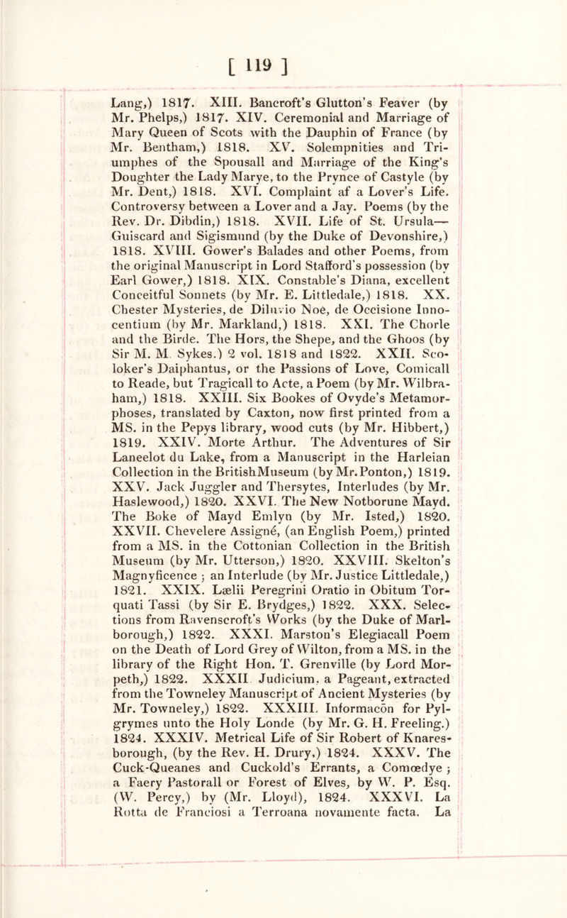 Lang,) 1817* XIII. Bancroft’s Glutton’s Feaver (by Mr. Phelps,) 1817. XIV. Ceremonial and Marriage of Mary Queen of Scots with the Dauphin of France (by Mr. Bentham,) 1818. XV. Solempnities and Tri- umphes of the Spousall and Marriage of the King’s Doughter the LadyMarye, to the Prynce of Castyle (by Mr. Dent,) 1818. XVI. Complaint af a Lover’s Life. Controversy between a Lover and a Jay. Poems (by the Rev. Dr. Dibdin,) 1818. XVII. Life of St. Ursula—- Guiscard and Sigismund (by the Duke of Devonshire,) 1818. XVIII. Gower’s Balades and other Poems, from the original Manuscript in Lord Stafford’s possession (by Earl Gower,) 1818. XIX. Constable’s Diana, excellent Conceitful Sonnets (by Mr. E. Littledale,) 1818. XX. Chester Mysteries, de Diluvio Noe, de Occisione Inno- centium (by Mr. Markland,) 1818. XXI. The Chorle and the Birde. The Hors, the Shepe, and the Ghoos (by Sir M. M Sykes.) 2 vol. 1818 and 1822. XXII. Sco- loker’s Daiphantus, or the Passions of Love, Comicall to Reade, but Tragicall to Acte, a Poem (by Mr. Wilbra- ham,) 1818. XXIII. Six Bookes of Qvyde’s Metamor- phoses, translated by Caxton, now first printed from a MS. in the Pepys library, wood cuts (by Mr. Hibbert,) 1819. XXIV. Morte Arthur. The Adventures of Sir Laneelot du Lake, from a Manuscript in the Harleian Collection in the BritishMuseum (by Mr.Ponton,) 1819. XXV. Jack Juggler and Thersytes, Interludes (by Mr. Haslewood,) 1820. XXVI. The New Notborune Mayd. The Boke of Mayd Emlyn (by Mr. Isted,) 1820. XXVII. Chevelere Assigne, (an English Poem,) printed from a MS. in the Cottonian Collection in the British Museum (by Mr. Utterson,) 1820. XXVIII. Skelton’s Magnyficence 3 an Interlude (by Mr. Justice Littledale,) 1821. XXIX. Lselii Peregrini Qratio in Obitum Tor- quati Tassi (by Sir E. Brydges,) 1822. XXX. Selec- tions from Ravenscroft’s Works (by the Duke of Marl- borough,) 1822. XXXI. Marston’s Elegiacall Poem on the Death of Lord Grey of Wilton, from a MS. in the library of the Right Hon. T. Grenville (by Lord Mor- peth,) 1822. XXXII Judicium, a Pageant, extracted from the Towneley Manuscript of Ancient Mysteries (by Mr. Towneley,) 1822. XXXIII. Informacon for Pyl- grymes unto the Holy Londe (by Mr. G. H. Freeling.) 1824. XXXIV. Metrical Life of Sir Robert of Knares- borough, (by the Rev. H. Drury,) 1824. XXXV. The Cuck-Queanes and Cuckold’s Errants, a Comoedye j a Faery Pastorall or Forest of Elves, by W. P. Esq. (W. Percy,) by (Mr. Lloyd), 1824. XXXVI. La Rotta de Franciosi a Terroana novamente facta. La