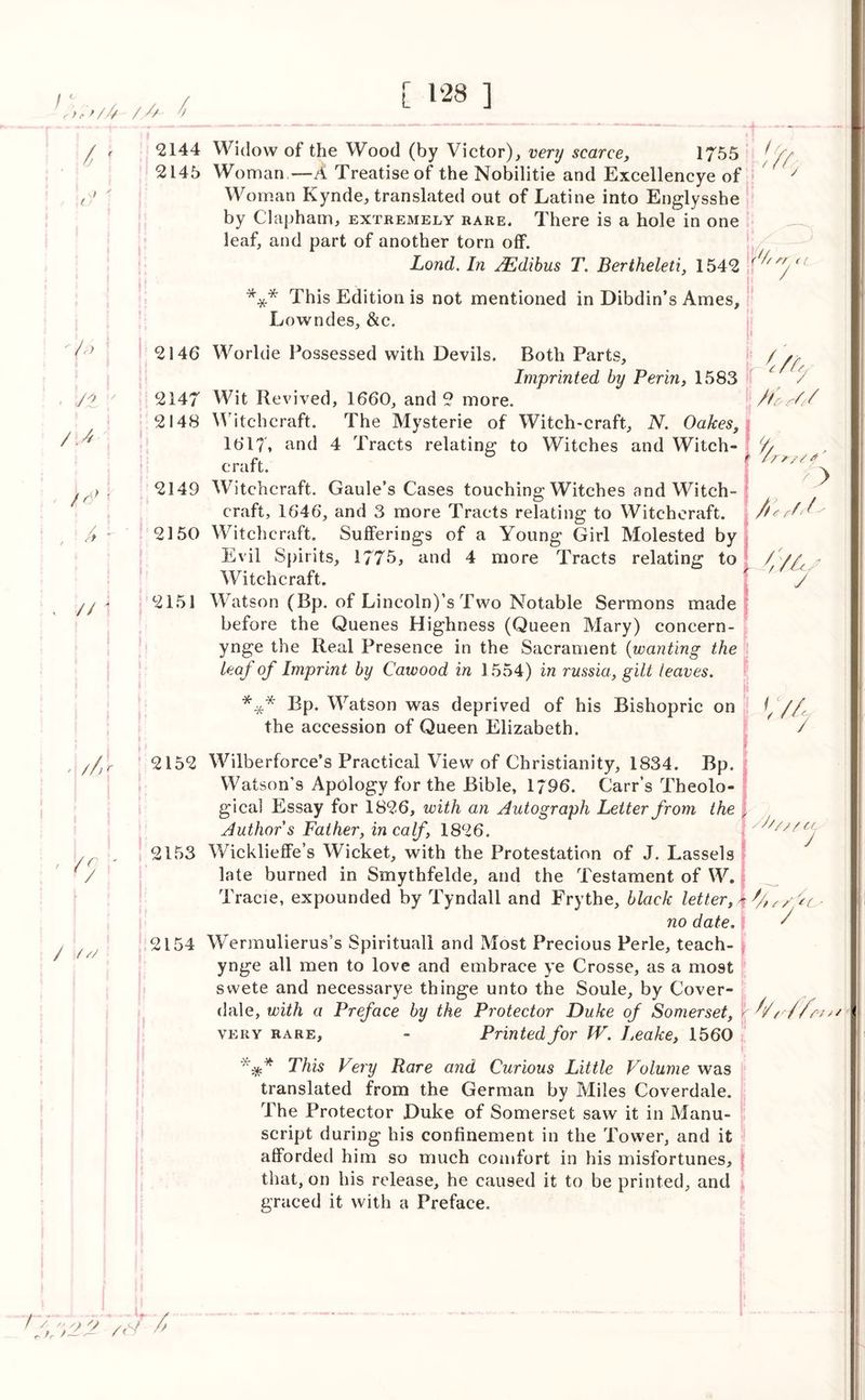 ?)*>/£ /// l f / • /> - s/2 // ' //' hr / /<■/ /V/ ✓ / /r <•, / 2144 Widow of the Wood (by Victor), very scarce, 1755 2145 Woman—A Treatise of the Nobilitie and Excellencye of Woman Kynde, translated out of Latine into Englysshe by Clapham, extremely rare. There is a hole in one leaf, and part of another torn off. Lond. In JEdibus T. Bertheleti, 1542 ^ *** This Edition is not mentioned in Dibdin’s Ames, Lowndes, &c. 2146 Worhie Possessed with Devils. Both Parts, / / Imprinted by Perm, 1583 / / 2147 Wit Revived, 1660, and 2 more. /tor/'/ 2148 Witchcraft. The Mysterie of Witch-craft, N. Oakes, 1617, and 4 Tracts relating to Witches and Witch craft. 2149 Witchcraft. Gaule’s Cases touching Witches and Witch- craft, 1646, and 3 more Tracts relating to Witchcraft. / 2150 Witchcraft. Sufferings of a Young Girl Molested by Evil Spirits, 1775, and 4 more Tracts relating to Witchcraft. 2151 Watson (Bp. of Lincoln)’s Two Notable Sermons made before the Quenes Highness (Queen Mary) concern- ynge the Real Presence in the Sacrament (wanting the Leaf of Imprint by Caivood in 1554) in russia, gilt leaves. Bp. Watson was deprived of his Bishopric on 1 //, the accession of Queen Elizabeth. / > / / v> y * * * /////CL J 2152 Wilberforce’s Practical View of Christianity, 1834. Bp. Watson’s Apology for the Bible, 1796. Carr’s Theolo- gical Essay for 1826, with an Autograph Letter from the Author s Father, in calf, 1826. 2153 Wicklieffe’s Wicket, with the Protestation of J. Lassels late burned in Smythfelde, and the Testament of W. Tracie, expounded by Tyndall and Frythe, black letter,* no date. 2154 Wermulierus’s Spirituall and Most Precious Perle, teach- ynge all men to love and embrace ye Crosse, as a mo9t swete and necessarye thinge unto the Soule, by Cover- dale, with a Preface by the Protector Duke of Somerset, \ '/l//o/>/ very rare, - Printed for IV. Leake, 1560 This Vcry Rare and Curious Little Volume was translated from the German by Miles Coverdale. The Protector Duke of Somerset saw it in Manu- script during his confinement in the Tower, and it afforded him so much comfort in his misfortunes, that, on his release, he caused it to be printed, and graced it with a Preface. I