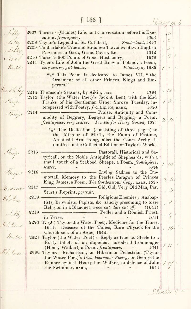 A ft- tj /p —IT—3? ~ r - 7 >^y // 7^/2k 2207 Turner’s (Clatnes) Life, and Conversation before his Exe- cution, frontispiece, - - 1663 2208 Taylor’s Legend of St. Cuthbert, Sunderland, 1816 2209 Timberlake’s True and Straunge Travailes of two English Pilgrimes in Gaza, Grand Cayro, &c. - 1612 < y / f 2210 Tusser’s 500 Points of Good Husbandry, 1672 2211 Tyler’s Life of John the Great King of Poland, a Poem, /it /// very scarce, gilt leaves, - Edinburgh, 1685 This Poem is dedicated to James VII. “ the Ornament of all other Princes, Kings and Em- perors.” 7 2212 Thomson’s Seasons, by Aikin, cuts, - 1794 2213 Taylor (the Water Poet)’s Jack A Lent, with the Mad Pranks of his Gentleman Usher Shrove Tuesday, in- terspersed withPoetry, frontispiece, rare, 1620 2214 Praise, Antiquity and Com- pL-4 i /' s 7//' ‘t f r ft r ftry- c<- 2215 modity of Beggery, Beggers and Begging, a Poem, frontispiece, very scarce, Printed for Henry Gosson, 1621 *#* The Dedication (consisting of three pages) to the Mirrour of Mirth, the Pump of Pastime, Archibald Armstrong, alias the Court Archy, is omitted in the Collected Edition of Taylor’s Works. Pastorall, Historical and Sa- J o-'fttr/Us J - 7/// Jc/ / / 2216 2217 2218 2219 tyricall, or the Noble Antiquitie of Shepheards, with a small touch of a Scabbed Sheepe, a Poem, frontispiece, scarce, - - 1624 Living Sadnes to the Ira- mortall Memory to the Peerles Paragon of Princes King James, a Poem. The Gordonstoun Copy, rare, 1625 Old, Old, Very Old Man, Par, Sturt’s Reprint, portrait. V/t < / / /• /#■ o > 9\> / Religious Enemies j Anabap- tists, Brownists, Papists, &c. saucily presuming to tosse Religion in a Blanquet, wood cut, date cut off, (1641) Pedler and a Romish Priest, in Verse, - - - 1641 4* /O r / 7 U* / /// 9 4 r ? 2220 T. (J.) Taylor the Water Poet), Medicine for the Times, 1641. Diseases of the Times, Rare Physick for the Church sick of an Ague, 1642. 2221 Taylor (the Water Poet)’s Reply as true as Steele to a Rusty Libell of an impudent unsoder’d Ironmonger (Henry Walker), a Poem, frontispiece, - 1641 2222 Taylor. Richardson, an Hibernian Pedestrian (Taylor the Water Poet)’s Irish Footmans Poetry, or George the Runner against Henry the Walker, in defence of John / the Swimmer, rare, - - 1641 ,2 1' /// J // 7: !U y7 /. /S/7 ).///) p} G ’// /