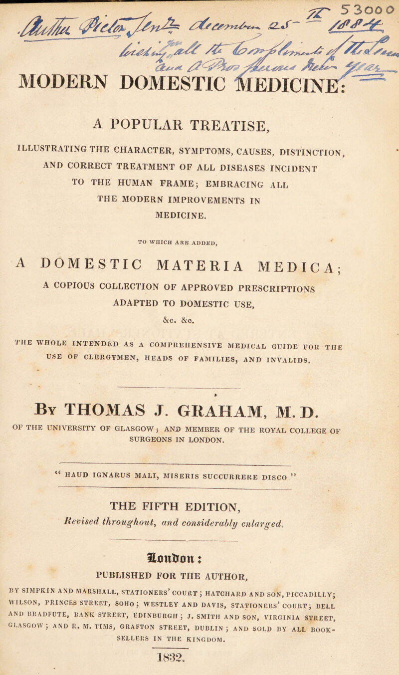 5 300 0 MODERN DOMESTIC A POPULAR TREATISE, ILLUSTRATING THE CHARACTER, SYMPTOMS, CAUSES, DISTINCTION, AND CORRECT TREATMENT OF ALL DISEASES INCIDENT TO THE HUMAN FRAME; EMBRACING ALL THE MODERN IMPROVEMENTS IN MEDICINE. TO WHICH ARB ADDED, A DOMESTIC MATERIA MEDICA; A COPIOUS COLLECTION OF APPROVED PRESCRIPTIONS ADAPTED TO DOMESTIC USE, &c. &c. THE WHOLE INTENDED AS A COMPREHENSIVE MEDICAL GUIDE FOR THE USE OF CLERGYMEN, HEADS OF FAMILIES, AND INVALIDS. By THOMAS J. GRAHAM, M. D. OI* THE UNIVERSITY7 OF GLASGOW ; AND MEMBER OF THE ROYAL COLLEGE OF SURGEONS IN LONDON. HAUD IGNARUS MALI, MISERIS SUCCURRERE DISCO ” THE FIFTH EDITION, Revised throughout, and considerably enlarged. Hjontron: PUBLISHED FOR THE AUTHOR, lO SIMPKIN AND MARSHALL, STATIONERS’ COURT ; HATCIIARD AND SON, PICCADILLY; WILSON, PRINCES STREET, SOHO ; WESTLEY AND DAVIS, STATIONERS’ COURT; BELL AND BRADFUTE, BANK STREET, EDINBURGH ; J. SMITH AND SON, VIRGINIA STREET, GLASGOW; AND R. M. TIMS, GRAFTON STREET, DUBLIN; AND SOLD BY ALL BOOK> SELLERS IN THE KINGDOM. 1832.