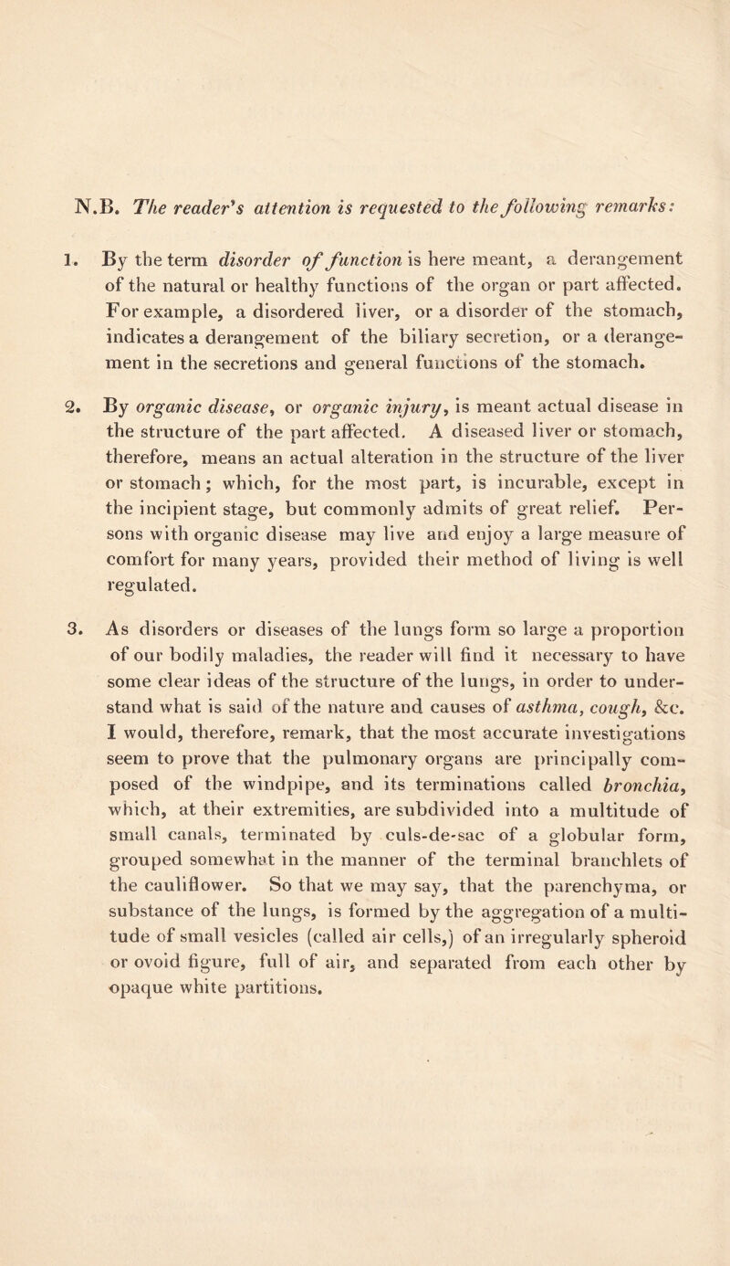 N.B. The reader's attention is requested to the foliovoing remarks: 3. By the term disorder of function is here meant, a derangement of the natural or healthy functions of the organ or part affected. For example, a disordered liver, or a disorder of the stomach, indicates a derangement of the biliary secretion, or a derange- ment in the secretions and general functions of the stomach. 2. By organic disease, or organic injury, is meant actual disease in the structure of the part affected, A diseased liver or stomach, therefore, means an actual alteration in the structure of the liver or stomach; which, for the most part, is incurable, except in the incipient stage, but commonly admits of great relief. Per- sons with organic disease may live and enjoy a large measure of comfort for many years, provided their method of living is well regulated. 3. As disorders or diseases of the lungs form so large a proportion of our bodily maladies, the reader will find it necessary to have some clear ideas of the structure of the lungs, in order to under- stand what is said of the nature and causes of asthma, cough, &c. I would, therefore, remark, that the most accurate investigations seem to prove that the pulmonary organs are principally com- posed of the windpipe, and its terminations called bronchia, which, at their extremities, are subdivided into a multitude of small canals, terminated by culs-de-sac of a globular form, grouped somewhat in the manner of the terminal branchlets of the cauliflower. So that we may say, that the parenchyma, or substance of the lungs, is formed by the aggregation of a multi- tude of small vesicles (called air cells,) of an irregularly spheroid or ovoid figure, full of air, and separated from each other by opaque white partitions.