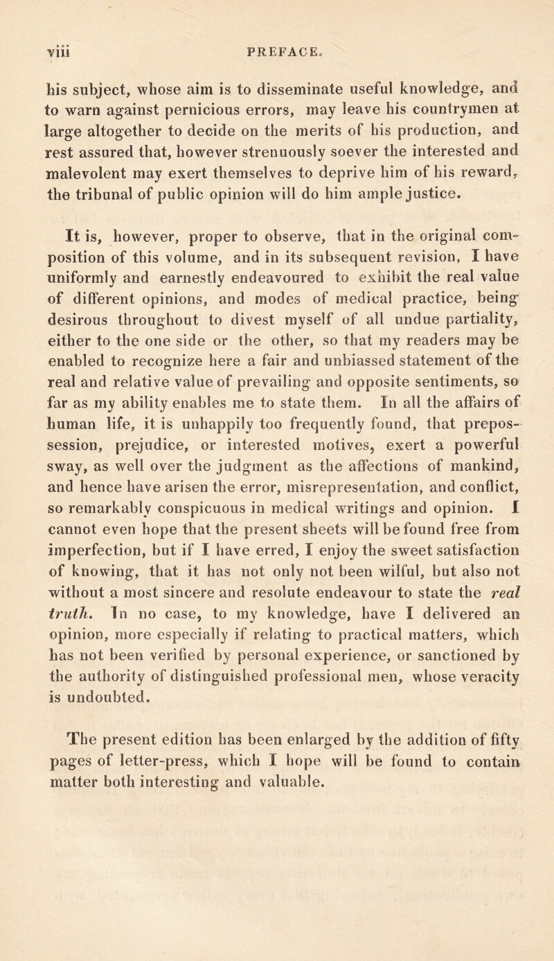 • © ft his subject, whose aim is to disseminate useful knowledge, and to warn against pernicious errors, may leave his countrymen at large altogether to decide on the merits of his production, and rest assured that, however strenuously soever the interested and malevolent may exert themselves to deprive him of his reward, the tribunal of public opinion will do him ample justice. It is, however, proper to observe, that in the original com- position of this volume, and in its subsequent revision, I have uniformly and earnestly endeavoured to exhibit the real value of different opinions, and modes of medical practice, being desirous throughout to divest myself of all undue partiality, either to the one side or the other, so that my readers may be enabled to recognize here a fair and unbiassed statement of the real and relative value of prevailing and opposite sentiments, so far as my ability enables rae to state them. In all the affairs of human life, it is unhappily too frequently found, that prepos- session, prejudice, or interested motives, exert a powerful sway, as well over the judgment as the affections of mankind, and hence have arisen the error, misrepresentation, and conflict, so remarkably conspicuous in medical writings and opinion. I cannot even hope that the present sheets will be found free from imperfection, but if I have erred, I enjoy the sweet satisfaction of knowing, that it has not only not been wilful, but also not without a most sincere and resolute endeavour to state the real truth. In no case, to my knowledge, have I delivered an opinion, more especially if relating to practical matters, which has not been verified by personal experience, or sanctioned by the authority of distinguished professional men, whose veracity Is undoubted. The present edition has been enlarged by the addition of fifty pages of letter-press, which I hope will be found to contain matter both interesting and valuable.