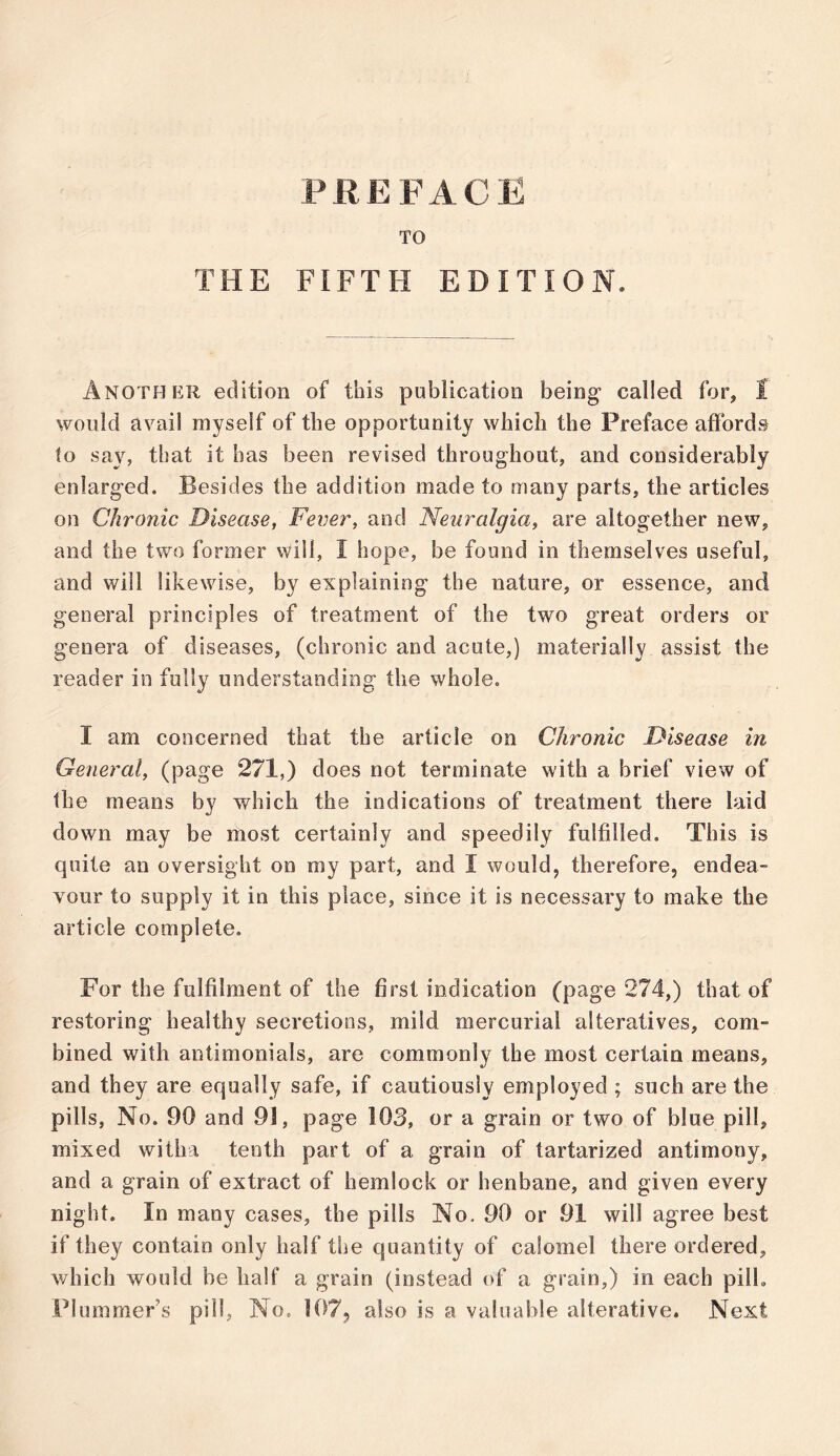 TO THE FIFTH EDITION. Another edition of this publication being1 called for, I would avail myself of the opportunity which the Preface affords to say, that it has been revised throughout, and considerably enlarged. Besides the addition made to many parts, the articles on Chronic Disease, Fever, and Neuralgia, are altogether new, and the two former will, I hope, be found in themselves useful, and will likewise, by explaining the nature, or essence, and general principles of treatment of the two great orders or genera of diseases, (chronic and acute,) materially assist the reader in fully understanding the whole. I am concerned that the article on Chronic Disease in General, (page 271,) does not terminate with a brief view of the means by which the indications of treatment there laid down may be most certainly and speedily fulfilled. This is quite an oversight on my part, and I would, therefore, endea- vour to supply it in this place, since it is necessary to make the article complete. For the fulfilment of the first indication (page 274,) that of restoring healthy secretions, mild mercurial alteratives, com- bined with antimonials, are commonly the most certain means, and they are equally safe, if cautiously employed ; such are the pills, No. 90 and 91, page 103, or a grain or two of blue pill, mixed witha tenth part of a grain of tartarized antimony, and a grain of extract of hemlock or henbane, and given every night. In many cases, the pills No. 90 or 91 will agree best if they contain only half the quantity of calomel there ordered, which would be half a grain (instead of a grain,) in each pill.