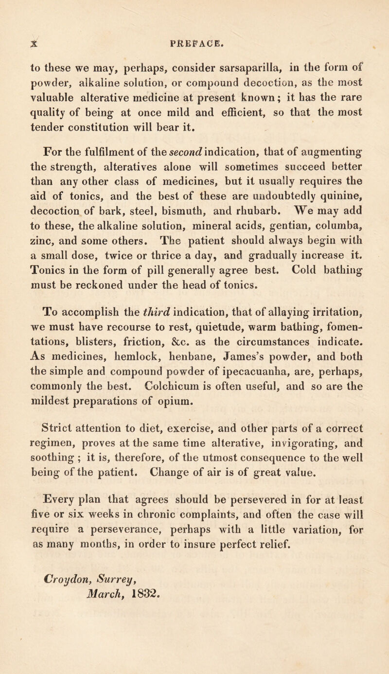 to these we may, perhaps, consider sarsaparilla, in the form of powder, alkaline solution, or compound decoction, as the most valuable alterative medicine at present known; it has the rare quality of being at once mild and efficient, so that the most tender constitution will bear it. For the fulfilment of the second indication, that of augmenting the strength, alteratives alone will sometimes succeed better than any other class of medicines, but it usually requires the aid of tonics, and the best of these are undoubtedly quinine, decoction of bark, steel, bismuth, and rhubarb. We may add to these, the alkaline solution, mineral acids, gentian, columba, zinc, and some others. The patient should always begin with a small dose, twice or thrice a day, and gradually increase it. Tonics in the form of pill generally agree best. Cold bathing must be reckoned under the head of tonics. To accomplish the third indication, that of allaying irritation, we must have recourse to rest, quietude, warm bathing, fomen- tations, blisters, friction, &c. as the circumstances indicate. As medicines, hemlock, henbane, James’s powder, and both the simple and compound powder of ipecacuanha, are, perhaps, commonly the best. Colchicum is often useful, and so are the mildest preparations of opium. Strict attention to diet, exercise, and other parts of a correct regimen, proves at the same time alterative, invigorating, and soothing ; it is, therefore, of the utmost consequence to the well being of the patient. Change of air is of great value. Every plan that agrees should be persevered in for at least five or six weeks in chronic complaints, and often the case will require a perseverance, perhaps with a little variation, for as many months, in order to insure perfect relief. Croydon, Surrey, March, 1832.