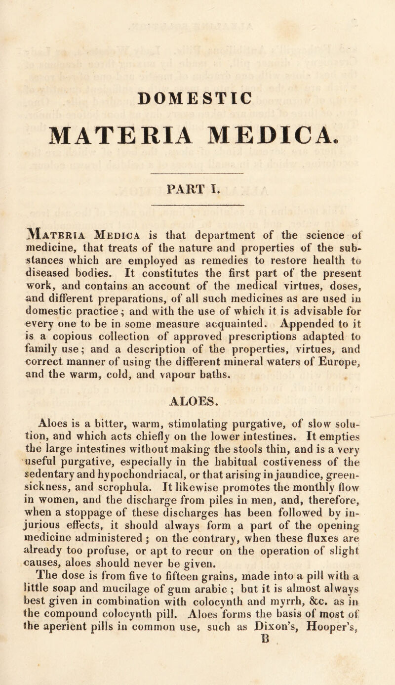 DOMESTIC MATERIA MEDICA. PART I. Materia Medic a is that department of the science of medicine, that treats of the nature and properties of the sub- stances which are employed as remedies to restore health to diseased bodies. It constitutes the first part of the present work, and contains an account of the medical virtues, doses, and different preparations, of all such medicines as are used in domestic practice; and with the use of which it is advisable for every one to be in some measure acquainted. Appended to it is a copious collection of approved prescriptions adapted to family use; and a description of the properties, virtues, and correct manner of using- the different mineral waters of Europe, and the warm, cold, and vapour baths. ALOES. Aloes is a bitter, warm, stimulating purgative, of slow solu- tion, and which acts chiefly on the lower intestines. It empties the large intestines without making the stools thin, and is a very useful purgative, especially in the habitual costiveness of the sedentary and hypochondriacal, or that arising in jaundice, green- sickness, and scrophula. It likewise promotes the monthly flow in women, and the discharge from piles in men, and, therefore, when a stoppage of these discharges has been followed by in- jurious effects, it should always form a part of the opening medicine administered ; on the contrary, when these fluxes are already too profuse, or apt to recur on the operation of slight causes, aloes should never be given. The dose is from five to fifteen grains, made into a pill with a little soap and mucilage of gum arabic ; but it is almost always best given in combination with colocynth and myrrh, &c. as in the compound colocynth pill. Aloes forms the basis of most of the aperient pills in common use, such as Dixon’s, Hooper’s,
