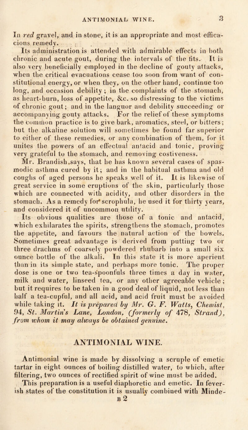 In red gravel, and in stone, it is an appropriate and most effica- cious remedy. . ; Its administration is attended with admirable effects in both chronic and acute gout, during the intervals of the tits. It is also very beneficially employed in the decline of gouty attacks, when the critical evacuations cease too soon from want of con- stitutional energy, or when they, on the other hand, continue too long, and occasion debility ; in the complaints of the stomach, as heart-burn, loss of appetite, &c. so distressing to the victims of chronic gout; and in the languor and debility succeeding or accompanying gouty attacks. For the relief of these symptoms the common practice is to give bark, aromatics, steel, or bitters; but the alkaline solution will sometimes be found far superior to either of these remedies, or any combination of them, for it unites the powers of an effectual antacid and tonic, proving very grateful to the stomach, and removing costiveness. Mr. Brandish .says, that he has known several cases of spas- modic asthma cured by it; and in the habitual asthma and old coughs of aged persons he speaks well of it. It is likewise of great service in some eruptions of the skin, particularly those which are connected with acidity, and other disorders in the stomach. As a remedy for*scrophula, he used it for thirty years, and considered it of uncommon utility. Its obvious qualities are those of a tonic and antacid, which exhilarates the spirits, strengthens the stomach, promotes the appetite, and favours the natural action of the bowels. Sometimes great advantage is derived from putting two or three drachms of coarsely powdered rhubarb into a small six ounce bottle of the alkali. In this state it is more aperient than in its simple state, and perhaps more tonic. The proper dose is one or two tea-s'poonfuls three times a day in water, milk and water, linseed tea, or any other agreeable vehicle; hut it requires to be taken in a good deal of liquid, not less than half a tea-cupful, and all acid, and acid fruit must be avoided while taking it. It is prepared by Mr. G. F. Watts, Chemist, 94, St. Martins Lane, London, (formerly of 478, Strand), from whom it may always be obtained genuine. ANTIMONIAL WINE. Antimonial wine is made by dissolving a scruple of emetic tartar in eight ounces of boiling distilled water, to which, after filtering, two ounces of rectified spirit of wine must be added. This preparation is a useful diaphoretic and emetic. In fever- ish states of the constitution it is usualLy combined with Minde- B 2