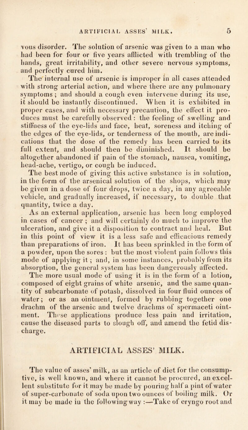 vous disorder. The solution of arsenic was given to a man who had been for four or five years afflicted with trembling of the hands, great irritability, and other severe nervous symptoms, and perfectly cured him. The internal use of arsenic is improper in all cases attended with strong arterial action, and where there are any pulmonary symptoms ; and should a cough even intervene during its use, it should be instantly discontinued. When it is exhibited in proper cases, and with necessary precaution, the effect it pro- duces must be carefully observed : the feeling of swelling and stiffness of the eye-lids and face, heat, soreness and itching of the edges of the eye-lids, or tenderness of the mouth, are indi- cations that the dose of the remedy has been carried to its full extent, and should then be diminished. It should be altogether abandoned if pain of the stomach, nausea, vomiting, head-ache, vertigo, or cough be induced. The best mode of giving this active substance is in solution, in the form of the arsenical solution of the shops, which may be given in a dose of four drops, twice a day, in any agreeable vehicle, and gradually increased, if necessary, to double that quantity, twice a day. As an external application, arsenic has been long employed in cases of cancer ; and will certainly do much to improve the ulceration, and give it a disposition to contract and heal. But in this point of view it is a less safe and efficacious remedy than preparations of iron. It has been sprinkled in the form of a powder, upon the sores : but the most violent pain follows this mode of applying it; and, in some instances, probably from its absorption, the general system has been dangerously affected. The more usual mode of using it is in the form of a lotion, composed of eight grains of white arsenic, and the same quan- tity of subcarbonate of potash, dissolved in four fluid ounces of water; or as an ointment, formed by rubbing together one drachm of the arsenic and twelve drachms of spermaceti oint- ment. These applications produce less pain and irritation, cause the diseased parts to slough off, and amend the fetid dis- charge. ARTIFICIAL ASSES’ MILK. The value of asses’ milk, as an article of diet for the consump- tive, is well known, and where it cannot be procured, an excel- lent substitute for it may be made by pouring half a pint of water of super-carbonate of soda upon two ounces of boiling milk. Or it may be made in the followingway :—Take of eryngo root and