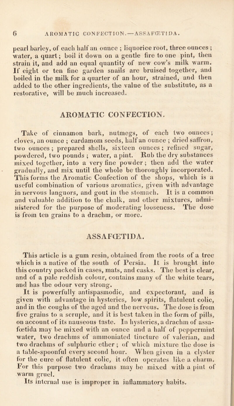 pearl barley, of each half an ounce ; liquorice root, three ounces ; water, a quart; boil it down on a gentle fire to one pint, then strain it, and add an equal quantity of new cow’s milk warm. If eight or ten fine garden snails are bruised together, and boiled in the milk for a quarter of an hour, strained, and then added to the other ingredients, the value of the substitute, as a restorative, will be much increased. AROMATIC CONFECTION. Take of cinnamon bark, nutmegs, of each two ounces; cloves, an ounce ; cardamom seeds, half an ounce ; dried saffron, two ounces ; prepared shells, sixteen ounces ; refined sugar, powdered, two pounds ; water, a pint. Rub the dry substances mixed together, into a very fine powder; then add the water gradually, and mix until the whole be thoroughly incorporated. This forms the Aromatic Confection of the shops, which is a useful combination of various aromatics, given with advantage in nervous languors, and gout in the stomach. It is a common and valuable addition to the chalk, and other mixtures, admi- nistered for the purpose of moderating looseness. The dose is from ten grains to a drachm, or more. ASSAFCETLDA. This article is a gum resin, obtained from the roots of a tree which is a native of the south of Persia. It is brought into this country packed in cases, mats, and casks. The best is clear, and of a pale reddish colour, contains many of the white tears, and has the odour very strong. It is powerfully antispasmodic, and expectorant, and is given with advantage in hysterics, low spirits, flatulent colic, and in the coughs of the aged and the nervous. The dose is from five grains to a scruple, and it is best taken in the form of pills, on account of its nauseous taste. In hysterics, a drachm of assa- foetida may be mixed with an ounce and a half of peppermint water, two drachms of ammoniated tincture of valerian, and two drachms of sulphuric ether ; of which mixture the dose is a table-spoonful every second hour. When given in a clyster for the cure of flatulent colic, it often operates like a charm. For this purpose two drachms may be mixed with a pint of warm gruel. Its internal use is improper in inflammatory habits.