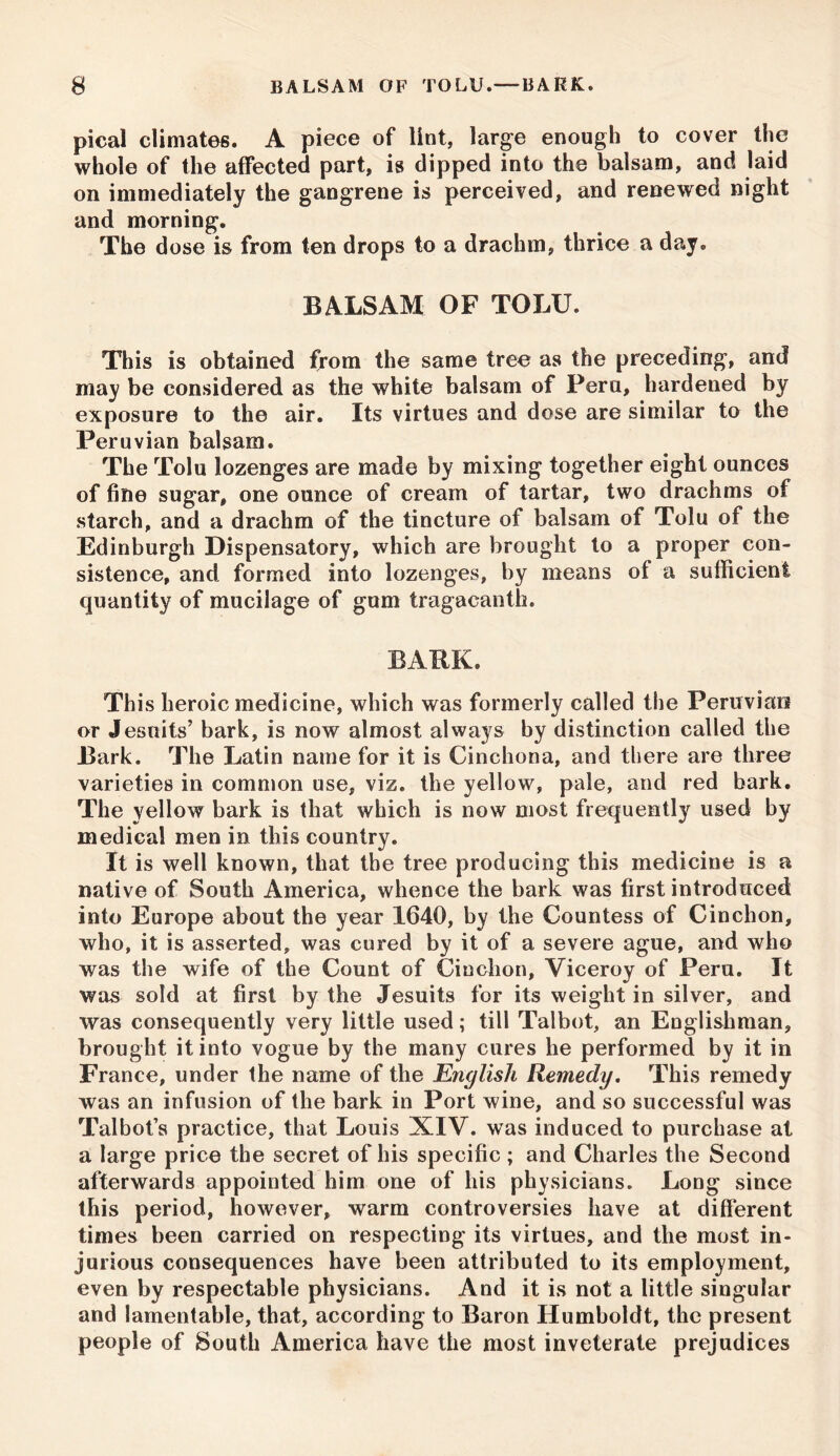 pical climates. A piece of lint, large enough to cover the whole of the affected part, is dipped into the balsam, and laid on immediately the gangrene is perceived, and renewed night and morning. The dose is from ten drops to a drachm, thrice a day. BALSAM OF TOLU. This is obtained from the same tree as the preceding, and may be considered as the white balsam of Peru, hardened by exposure to the air. Its virtues and dose are similar to the Peruvian balsam. The Tolu lozenges are made by mixing together eight ounces of fine sugar, one ounce of cream of tartar, two drachms of starch, and a drachm of the tincture of balsam of Tolu of the Edinburgh Dispensatory, which are brought to a proper con- sistence, and formed into lozenges, by means of a sufficient quantity of mucilage of gum tragacanth. BARK. This heroic medicine, which was formerly called the Peruvian or Jesuits’ bark, is now almost always by distinction called the Bark. The Latin name for it is Cinchona, and there are three varieties in common use, viz. the yellow, pale, and red bark. The yellow bark is that which is now most frequently used by medical men in this country. It is well known, that the tree producing this medicine is a native of South America, whence the bark was first introduced into Europe about the year 1640, by the Countess of Cinchon, who, it is asserted, was cured by it of a severe ague, and who was the wife of the Count of Cinchon, Viceroy of Peru. It was sold at first by the Jesuits for its weight in silver, and was consequently very little used; till Talbot, an Englishman, brought it into vogue by the many cures he performed by it in France, under the name of the English Remedy. This remedy was an infusion of the bark in Port wine, and so successful was Talbot’s practice, that Louis XIV. was induced to purchase at a large price the secret of his specific ; and Charles the Second afterwards appointed him one of his physicians. Long since this period, however, warm controversies have at different times been carried on respecting its virtues, and the most in- jurious consequences have been attributed to its employment, even by respectable physicians. And it is not a little singular and lamentable, that, according to Baron Humboldt, the present people of South America have the most inveterate prejudices