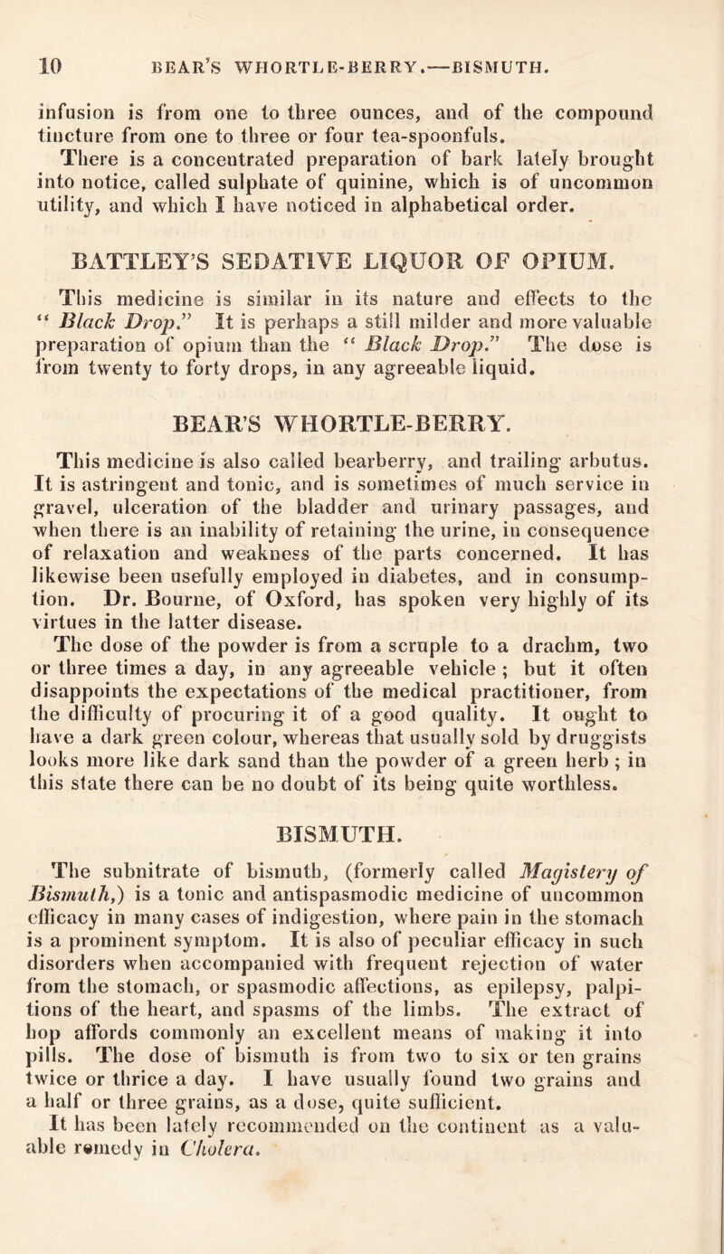 infusion is from one to three ounces, and of the compound tincture from one to three or four tea-spoonfuls. There is a concentrated preparation of bark lately brought into notice, called sulphate of quinine, which is of uncommon utility, and which I have noticed in alphabetical order. BATTLEY’S SEDATIVE LIQUOR OF OPIUM. This medicine is similar in its nature and effects to the ** Black Drop” It is perhaps a still milder and more valuable preparation of opium than the “ Black Drop” The dnse is from twenty to forty drops, in any agreeable liquid. BEAR’S WHORTLE BERRY. This medicine is also called bearberry, and trailing arbutus. It is astringent and tonic, and is sometimes of much service in gravel, ulceration of the bladder and urinary passages, and when there is an inability of retaining the urine, in consequence of relaxation and weakness of the parts concerned. It has likewise been usefully employed in diabetes, and in consump- tion. Dr. Bourne, of Oxford, has spoken very highly of its virtues in the latter disease. The d ose of the powder is from a scruple to a drachm, two or three times a day, in any agreeable vehicle ; but it often disappoints the expectations of the medical practitioner, from the difficulty of procuring it of a good quality. It ought to have a dark green colour, whereas that usually sold by druggists looks more like dark sand than the powder of a green herb ; in this state there can be no doubt of its being quite worthless. BISMUTH. The subnitrate of bismuth, (formerly called Magistery of Bismuth,) is a tonic and antispasmodic medicine of uncommon efficacy in many cases of indigestion, where pain in the stomach is a prominent symptom. It is also of peculiar efficacy in such disorders when accompanied with frequent rejection of water from the stomach, or spasmodic affections, as epilepsy, palpi- tions of the heart, and spasms of the limbs. The extract of hop affords commonly an excellent means of making it into pills. The dose of bismuth is from two to six or ten grains twice or thrice a day. I have usually found two grains and a half or three grains, as a dose, quite suflicient. It has been lately recommended on the continent as a valu- able remedy in Cholera.