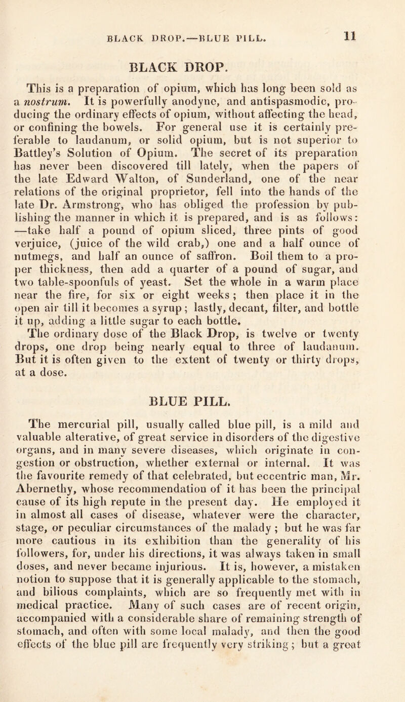 BLACK DROP,—BLUE PILL. BLACK DROP. This is a preparation of opium, which has long been sold as a nostrum. It is powerfully anodyne, and antispasmodic, pro- ducing the ordinary effects of opium, without affecting the head, or confining the bowels. For general use it is certainly pre- ferable to laudanum, or solid opium, but is not superior to Battley’s Solution of Opium. The secret of its preparation has never been discovered till lately, when the papers of the late Edward Walton, of Sunderland, one of the near relations of the original proprietor, fell into the hands of the late Dr. Armstrong, who has obliged the profession by pub- lishing the manner in which it is prepared, and is as follows: —take half a pound of opium sliced, three pints of good verjuice, (juice of the wild crab,) one and a half ounce of nutmegs, and half an ounce of saffron. Boil them to a pro- per thickness, then add a quarter of a pound of sugar, and two table-spoonfuls of yeast. Set the whole in a warm place near the fire, for six or eight weeks ; then place it in the open air till it becomes a syrup ; lastly, decant, filter, and bottle it up, adding a little sugar to each bottle. The ordinary dose of the Black Drop, is twelve or twenty drops, one drop being nearly equal to three of laudanum. But it is often given to the extent of twenty or thirty drops, at a dose. BLUE PILL. The mercurial pill, usually called blue pill, is a mild and valuable alterative, of great service in disorders of the digestive organs, and in many severe diseases, which originate in con- gestion or obstruction, whether external or internal. It was the favourite remedy of that celebrated, but eccentric man, Mr. Abernethy, whose recommendation of it has been the principal cause of its high repute in the present day. He employed it in almost all cases of disease, whatever were the character, stage, or peculiar circumstances of the malady ; but he was far more cautious in its exhibition than the generality of his followers, for, under his directions, it was always taken in small doses, and never became injurious. It is, however, a mistaken notion to suppose that it is generally applicable to the stomach, and bilious complaints, which are so frequently met with in medical practice. Many of such cases are of recent origin, accompanied with a considerable share of remaining strength of stomach, and often with some local malady, and then the good effects of the blue pill are frequently very striking; but a great