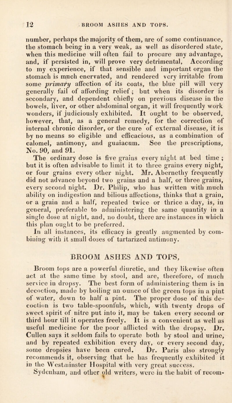 number, perhaps the majority of them, are of some continuance, the stomach being in a very weak, as well as disordered state, when this medicine will often fail to procure any advantage, and, if persisted in, will prove very detrimental, According to my experience, if that sensible and important organ the stomach is mjich enervated, and rendered very irritable from some primary affection of its coats, the blue pill will very generally fail of affording relief; but when its disorder is secondary, and dependent chiefly on previous disease in the bowels, liver, or other abdominal organ, it will frequently work wonders, if judiciously exhibited. It ought to be observed, however, that, as a general remedy, for the correction of internal chronic disorder, or the cure of external disease, it is by no means so eligible and efficacious, as a combination of calomel, antimonv, and guaiacum. See the prescriptions. No. 90, and 91. The ordinary dose is five grains every night at bed time ; but it is often advisable to limit it to three grains every night, or four grains every other night, Mr. Abernethy frequently did not advance beyond two grains and a half, or three grains, every second night. Dr. Philip, who has written with much ability on indigestion and bilious affections, thinks that a grain, or a grain and a half, repeated twice or thrice a day, is, in general, preferable to administering the same quantity in a single dose at night, and, no doubt, there are instances in which this plan ought to be preferred. In all instances, its efficacy is greatly augmented by com- bining with it small doses of tartarized antimony. BROOM ASHES AND TOPS, Broom tops are a powerful diuretic, and they likewise often act at the same time by stool, and are, therefore, of much service in dropsy. The best form of administering them is in decoction, made by boiling an ounce of the green tops in a pint of water, down to half a pint. The proper dose of this de- coction is two table-spoonfuls, which, with twenty drops of sweet spirit of nitre put into it, may be taken every second or third hour till it operates freely. It is a convenient as well as useful medicine for the poor afflicted with the dropsy. Dr. Cullen says it seldom fails to operate both by stool and urine, and by repeated exhibition every day, or every second day, some dropsies have been cured. Dr. Paris also strongly recommends it, observing that he has frequently exhibited it in the Westminster Hospital with very great success. Sydenham, and other old writers, were in the habit of recom-