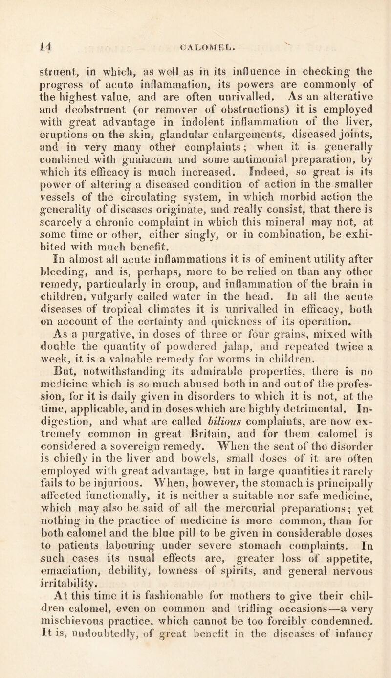 struent, in which, as well as in its influence in checking the progress of acute inflammation, its powers are commonly of the highest value, and are often unrivalled. As an alterative and deobstruent (or remover of obstructions) it is employed with great advantage in indolent inflammation of the liver, eruptions on the skin, glandular enlargements, diseased joints, and in very many other complaints; when it is generally combined with goaiacum and some antimonial preparation, by which its efficacy is much increased. Indeed, so great is its power of altering a diseased condition of action in the smaller vessels of the circulating system, in which morbid action the generality of diseases originate, and really consist, that there is scarcely a chronic complaint in which this mineral may not, at some time or other, either singly, or in combination, be exhi- bited with much benefit. In almost all acute inflammations it is of eminent utility after bleeding, and is, perhaps, more to be relied on than any other remedy, particularly in croup, and inflammation of the brain in children, vulgarly called water in the head. In all the acute diseases of tropical climates it is unrivalled in efficacy, both on account of the certainty and quickness of its operation. As a purgative, in doses of three or four grains, mixed with double the quantity of powdered jalap, and repeated twice a week, it is a valuable remedy for worms in children. But, notwithstanding its admirable properties, there is no medicine which is so much abused both in and out of the profes- sion, for it is daily given in disorders to which it is not, at the time, applicable, and in doses which are highly detrimental. In- digestion, and what are called bilious complaints, are now ex- tremely common in great Britain, and for them calomel is considered a sovereign remedy. When the seat of the disorder is chiefly in the liver and bowels, small doses of it are often employed with great advantage, but in large quantities it rarely fails to be injurious. When, however, the stomach is principally affected functionally, it is neither a suitable nor safe medicine, which may also be said of all the mercurial preparations; yet nothing in the practice of medicine is more common, than for both calomel and the blue pill to be given in considerable doses to patients labouring* under severe stomach complaints. In such cases its usual effects are, greater loss of appetite, emaciation, debility, lowness of spirits, and general nervous irritability. At this time it is fashionable for mothers to give their chil- dren calomel, even on common and trifling occasions—a very mischievous practice, which cannot be too forcibly condemned. It is, undoubtedly, of great benefit in the diseases ot infancy