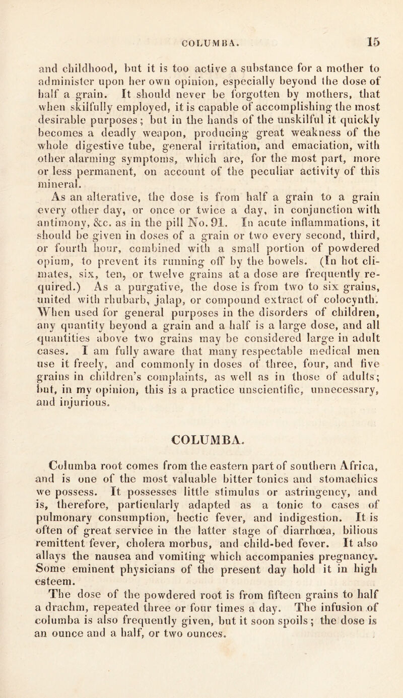 and childhood, but it is too active a substance for a mother to administer upon her own opinion, especially beyond the dose of half a grain. It should never be forgotten by mothers, that when skilfully employed, it is capable of accomplishing the most desirable purposes; but in the hands of the unskilful it quickly becomes a deadly weapon, producing great weakness of the whole digestive tube, general irritation, and emaciation, with other alarming symptoms, which are, for the most part, more or less permanent, on account of the peculiar activity of this mineral. As an alterative, the dose is from half a grain to a grain every other day, or once or twice a day, in conjunction with antimony, &c. as in the pill No. 91. In acute inflammations, it should be given in doses of a grain or two every second, third, or fourth hour, combined with a small portion of powdered opium, to prevent its running off by the bowels. (In hot cli- mates, six, ten, or twelve grains at a dose are frequently re- quired.) As a purgative, the dose is from two to six grains, united with rhubarb, jalap, or compound extract of colocynth. When used for general purposes in the disorders of children, any quantity beyond a grain and a half is a large dose, and all quantities above two grains may be considered large in adult cases. I am fully aware that many respectable medical men use it freely, and commonly in doses of three, four, and five grains in children’s complaints, as well as in those of adults; but, in my opinion, this is a practice unscientific, unnecessary, and injurious. COLUMBA. Col u mb a root comes from the eastern part of southern Africa, and is one of the most valuable bitter tonics and stomachics we possess. It possesses little stimulus or astringency, and is, therefore, particularly adapted as a tonic to cases of pulmonary consumption, hectic fever, and indigestion. It is often of great service in the latter stage of diarrhoea, bilious remittent fever, cholera morbus, and child-bed fever. It also allays the nausea and vomiting which accompanies pregnancy. Some eminent physicians of the present day hold it in high esteem. The dose of the powdered root is from fifteen grains to half a drachm, repeated three or four times a day. The infusion of columba is also frequently given, but it soon spoils; the dose is an ounce and a half, or two ounces.