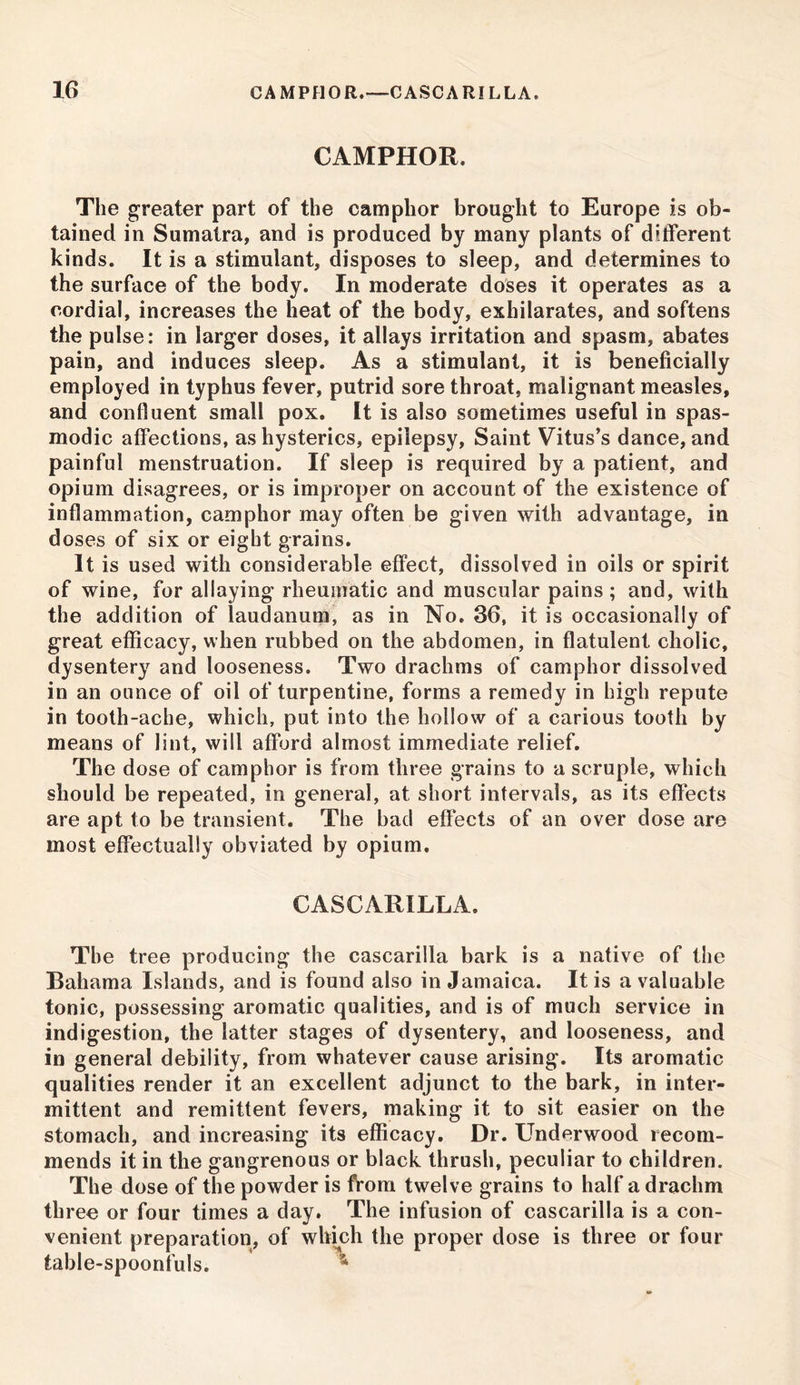 CAMPHOR. The greater part of the camphor brought to Europe is ob- tained in Sumatra, and is produced by many plants of different kinds. It is a stimulant, disposes to sleep, and determines to the surface of the body. In moderate doses it operates as a cordial, increases the heat of the body, exhilarates, and softens the pulse: in larger doses, it allays irritation and spasm, abates pain, and induces sleep. As a stimulant, it is beneficially employed in typhus fever, putrid sore throat, malignant measles, and confluent small pox. It is also sometimes useful in spas- modic affections, as hysterics, epilepsy, Saint Vitus’s dance, and painful menstruation. If sleep is required by a patient, and opium disagrees, or is improper on account of the existence of inflammation, camphor may often be given with advantage, in doses of six or eight grains. It is used with considerable effect, dissolved in oils or spirit of wine, for allaying rheumatic and muscular pains; and, with the addition of laudanum, as in No. 36, it is occasionally of great efficacy, when rubbed on the abdomen, in flatulent cholic, dysentery and looseness. Two drachms of camphor dissolved in an ounce of oil of turpentine, forms a remedy in high repute in tooth-ache, which, put into the hollow of a carious tooth by means of lint, will afford almost immediate relief. The dose of camphor is from three grains to a scruple, which should be repeated, in general, at short intervals, as its effects are apt to be transient. The bad effects of an over dose are most effectually obviated by opium. CASCARILLA. The tree producing the cascarilla bark is a native of the Bahama Islands, and is found also in Jamaica. It is a valuable tonic, possessing aromatic qualities, and is of much service in indigestion, the latter stages of dysentery, and looseness, and in general debility, from whatever cause arising. Its aromatic qualities render it an excellent adjunct to the bark, in inter- mittent and remittent fevers, making it to sit easier on the stomach, and increasing its efficacy. Dr. Underwood recom- mends it in the gangrenous or black thrush, peculiar to children. The dose of the powder is from twelve grains to half a drachm three or four times a day. The infusion of cascarilla is a con- venient preparation, of which the proper dose is three or four table-spoonfuls.