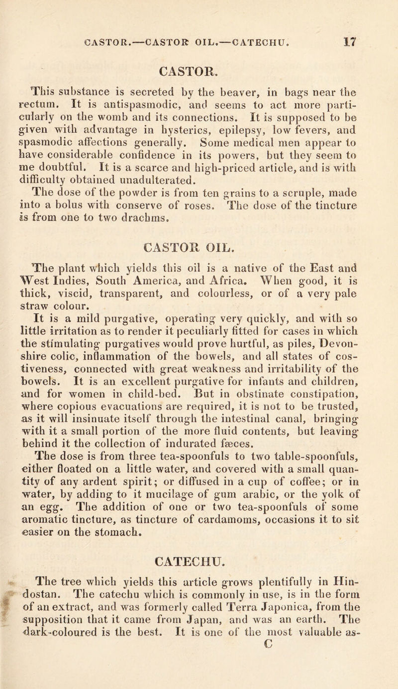 CASTOR.—CASTOR OIL,—CATECHU. CASTOR. This substance is secreted by the beaver, in bags near the rectum. It is antispasmodic, and seems to act more parti- cularly on the womb and its connections. It is supposed to be given with advantage in hysterics, epilepsy, low fevers, and spasmodic affections generally. Some medical men appear to have considerable confidence in its powers, but they seem to me doubtful. It is a scarce and high-priced article, and is with difficulty obtained unadulterated. The dose of the powder is from ten grains to a scruple, made into a bolus with conserve of roses. The dose of the tincture is from one to two drachms. CASTOR OIL. The plant which yields this oil is a native of the East and West Indies, South America, and Africa. When good, it is thick, viscid, transparent, and colourless, or of a very pale straw colour. It is a mild purgative, operating very quickly, and with so little irritation as to render it peculiarly fitted for cases in which the stimulating purgatives would prove hurtful, as piles, Devon- shire colic, inflammation of the bowels, and all states of cos- tiveness, connected with great weakness and irritability of the bowels. It is an excellent purgative for infants and children, and for women in child-bed. But in obstinate constipation, where copious evacuations are required, it is not to be trusted, as it will insinuate itself through the intestinal canal, bringing with it a small portion of the more fluid contents, but leaving* behind it the collection of indurated faeces. The dose is from three tea-spoonfuls to two table-spoonfuls, either floated on a little water, and covered with a small quan- tity of any ardent spirit; or diffused in a cup of coffee; or in water, by adding to it mucilage of gum arabic, or the yolk of an egg. The addition of one or two tea-spoonfuls of some aromatic tincture, as tincture of cardamoms, occasions it to sit easier on the stomach. CATECHU. The tree which yields this article grows plentifully in Hin- dostan. The catechu which is commonly in use, is in the form, of an extract, and was formerly called Terra Japonica, from the supposition that it came from Japan, and was an earth. The dark-coloured is the best. It is one of the most valuable as- C