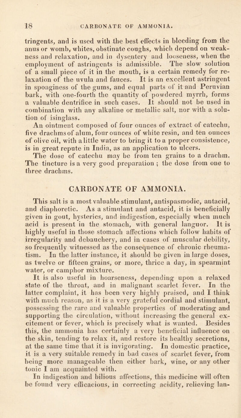 tringents, and is used with the best effects in bleeding from the anus or womb, whites, obstinate coughs, which depend on weak- ness and relaxation, and in dysentery and looseness, when the employment of astringents is admissible. The slow solution of a small piece of it in the mouth, is a certain remedy for re- laxation of the uvula and fauces. It is an excellent astringent in sponginess of the gums, and equal parts of it and Peruvian bark, with one-fourth the quantity of powdered myrrh, forms a valuable dentrifice in such cases. It should not be used in combination with any alkaline or metallic salt, nor with a solu- tion of isinglass. An ointment composed of four ounces of extract of catechu, five drachms of alum, four ounces of white resin, and ten ounces of olive oil, with a little water to bring it to a proper consistence, is in great repute in India, as an application to ulcers. The dose of catechu may be from ten grains to a drachm. The tincture is a very good preparation ; the dose from one to three drachms. CARBONATE OF AMMONIA. This salt is a most valuable stimulant, antispasmodic, antacid, and diaphoretic. As a stimulant and antacid, it is beneficially given in gout, hysterics, and indigestion, especially when much acid is present in the stomach, with general languor. It is highly useful in those stomach affections which follow habits of irregularity and debauchery, and in cases of muscular debility, so frequently witnessed as the consequence of chronic rheuma- tism. In the latter instance, it should be given in large doses, as twelve or fifteen grains, or more, thrice a day, in spearmint water, or camphor mixture. It is also useful in hoarseness, depending upon a relaxed state of the throat, and in malignant scarlet fever. In the latter complaint, it has been very highly praised, and I thiuk with much reason, as it is a very grateful cordial and stimulant, possessing the rare and valuable properties of moderating and supporting the circulation, without increasing the general ex- citement or fever, which is precisely what is wanted. Besides this, the ammonia has certainly a very beneficial inlluence on the skin, tending to relax it, and restore its healthy secretions, at the same time that it is invigorating. In domestic practice, it is a very suitable remedy in bad cases of scarlet fever, from being more manageable then either bark, wine, or any other tonic I am acquainted with. In indigestion and bilious affections, this medicine will often be found very efficacious, in correcting acidity, relieving lan-
