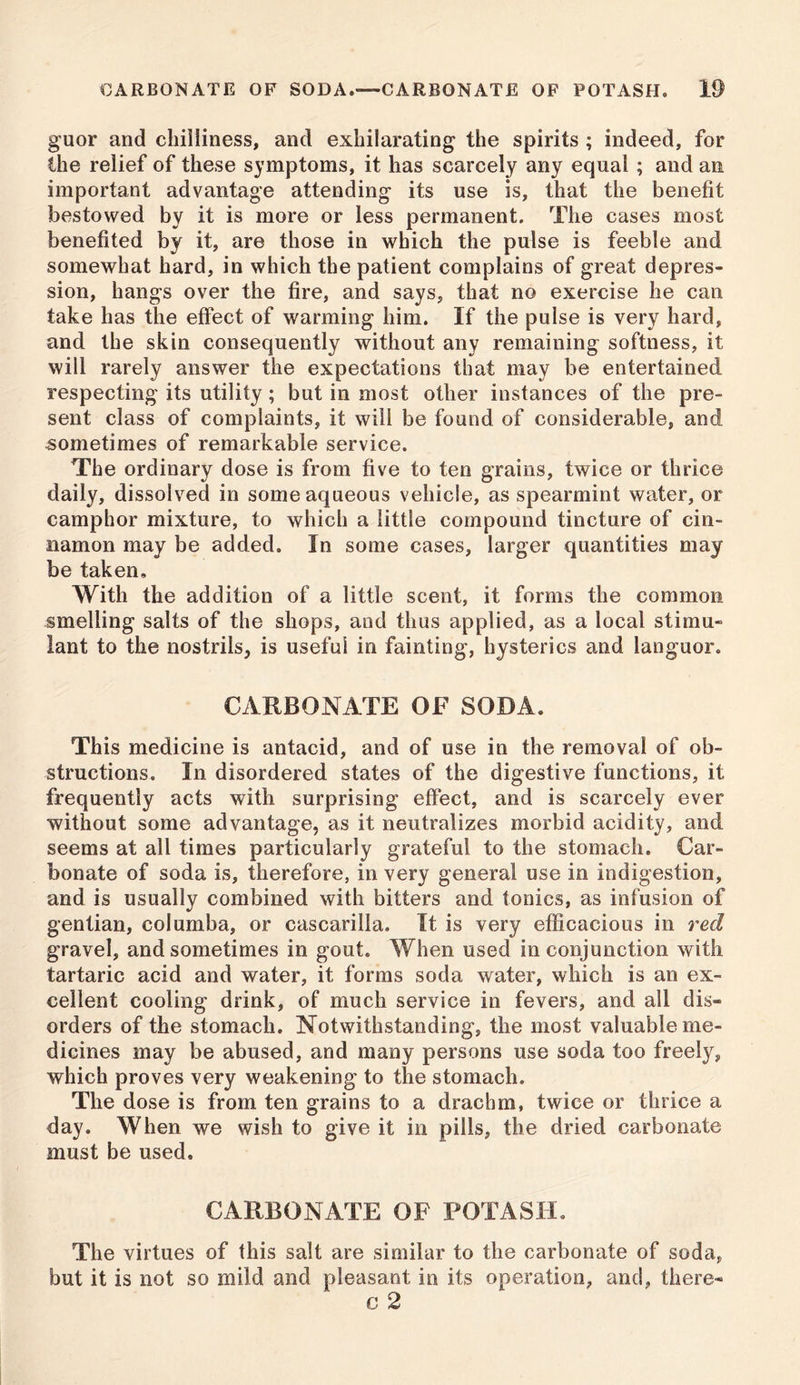 guor and chilliness, and exhilarating the spirits ; indeed, for the relief of these symptoms, it has scarcely any equal ; and an important advantage attending its use is, that the benefit bestowed by it is more or less permanent. The cases most benefited by it, are those in which the pulse is feeble and somewhat hard, in which the patient complains of great depres- sion, hangs over the fire, and says, that no exercise he can take has the effect of warming him. If the pulse is very hard, and the skin consequently without any remaining softness, it will rarely answer the expectations that may be entertained respecting its utility ; but in most other instances of the pre- sent class of complaints, it will be found of considerable, and sometimes of remarkable service. The ordinary dose is from five to ten grains, twice or thrice daily, dissolved in some aqueous vehicle, as spearmint water, or camphor mixture, to which a little compound tincture of cin- namon may be added. In some cases, larger quantities may be taken. With the addition of a little scent, it forms the common smelling salts of the shops, and thus applied, as a local stimu- lant to the nostrils, is useful in fainting, hysterics and languor. CARBONATE OF SODA. This medicine is antacid, and of use in the removal of ob- structions. In disordered states of the digestive functions, it frequently acts with surprising effect, and is scarcely ever without some advantage, as it neutralizes morbid acidity, and seems at all times particularly grateful to the stomach. Car- bonate of soda is, therefore, in very general use in indigestion, and is usually combined with bitters and tonics, as infusion of gentian, columba, or cascarilla. It is very efficacious in red gravel, and sometimes in gout. When used in conjunction with tartaric acid and water, it forms soda water, which is an ex- cellent cooling drink, of much service in fevers, and all dis- orders of the stomach. Notwithstanding, the most valuable me- dicines may be abused, and many persons use soda too freely, which proves very weakening to the stomach. The dose is from ten grains to a drachm, twice or thrice a day. When we wish to give it in pills, the dried carbonate must be used. CARBONATE OF POTASH. The virtues of this salt are similar to the carbonate of soda, but it is not so mild and pleasant in its operation, and, there- c 2