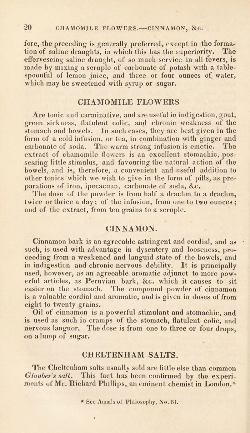 fore, the preceding is generally preferred, except in the forma- tion of saline draughts, in which this has the superiority. The effervescing saline draught, of so much service in all fevers, is made by mixing a scruple of carbonate of potash with a table- spoonful of lemon juice, and three or four ounces of water, which may be sweetened with syrup or sugar. CHAMOMILE FLOWERS Are tonic and carminative, and are useful in indigestion, gout, green sickness, flatulent colic, and chronic weakness of the stomach and bowels. In such cases, they are best given in the form of a cold infusion, or tea, in combination with ginger and carbonate of soda. The warm strong infusion is emetic. The extract of chamomile flowers is an excellent stomachic, pos- sessing little stimulus, and favouring the natural action of the bowels, and is, therefore, a convenient and useful addition to other tonics which we wish to give in the form of pills, as pre- parations of iron, ipecacuan, carbonate of soda, &c. The dose of the powder is from half a drachm to a drachm, twice or thrice a day; of the infusion, from one to two ounces ; and of the extract, from ten grains to a scruple. CINNAMON. Cinnamon bark is an agreeable astringent and cordial, and as such, is used with advantage in dysentery and looseness, pro- ceeding from a weakened and languid state of the bowels, and in indigestion and chronic nervous debility. It is principally used, however, as an agreeable aromatic adjunct to more pow- erful articles, as Peruvian bark, &c. which it causes to sit easier on the stomach. The compound powder of cinnamon is a valuable cordial and aromatic, and is given in doses of from eight to twenty grains. Oil of cinnamon is a powerful stimulant and stomachic, and is used as such in cramps of the stomach, flatulent colic, and nervous languor. The dose is from one to three or four drops, on a lump of sugar. CHELTENHAM SALTS. The Cheltenham salts usually sold are little else than common Glauber $ salt. This fact has been confirmed by the experi- ments of Mr. Richard Phillips, an eminent chemist in London.* * See Annals of Philosophy, No. 01