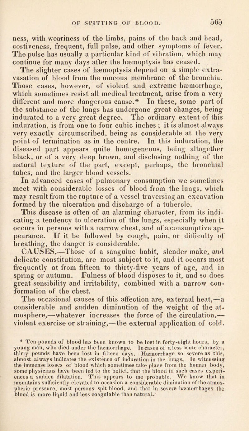 5(J5 ness, with weariness of the limbs, pains of the back and head, costiveness, frequent, full pulse, and other symptoms of fever. The pulse has usually a particular kind of vibration, which may continue for many days after the haemoptysis has ceased. The slighter cases of haemoptysis depend on a simple extra- vasation of blood from the mucous membrane of the bronchia. Those cases, however, of violent and extreme haemorrhage, which sometimes resist all medical treatment, arise from a very different and more dangerous cause.* In these, some part of the substance of the lungs has undergone great changes, being indurated to a very great degree. The ordinary extent of this induration, is from one to four cubic inches ; it is almost always very exactly circumscribed, being as considerable at the very point of termination as in the centre. In this induration, the diseased part appears quite homogeneous, being altogether black, or of a very deep brown, and disclosing nothing of the natural texture of the part, except, perhaps, the bronchial tubes, and the larger blood vessels. In advanced cases of pulmonary consumption we sometimes meet with considerable losses of blood from the lungs, which may result from the rupture of a vessel traversing an excavation formed by the ulceration and discharge of a tubercle. This disease is often of an alarming character, from its indi- cating a tendency to ulceration of the lungs, especially when it occurs in persons with a narrow chest, and of a consumptive ap- pearance. If it be followed by cough, pain, or difficulty of breathing, the danger is considerable. CAUSES.—Those of a sanguine habit, slender make, and delicate constitution, are most subject to it, and it occurs most frequently at from fifteen to thirty-five years of age, and in spring or autumn. Fulness of blood disposes to it, and so does great sensibility and irritability, combined with a narrow con- formation of the chest. The occasional causes of this affection are, external heat,—a considerable and sudden diminution of the weight of the at- mosphere,—whatever increases the force of the circulation,— violent exercise or straining,—the external application of cold. * Ten pounds of blood has been known to be lost in forty-eight hours, by a young man, who died under the haemorrhage. Incases of a less acute character, thirty pounds have been lost in fifteen days. Haemorrhage so severe as this, almost always indicates the existence of induration in the iungs. In witnessing the immense losses of blood which sometimes take place from the human body, some physicians have been led to the belief, that the blood in such cases experi- ences a sudden dilatation. This appears to me probable. We know that in mountains sufficiently elevated to occasion a considerable diminution of the atmos- pheric pressure, most persons spit blood, and that in severe haemorrhages the blood is more liquid and less coagulable than natural.