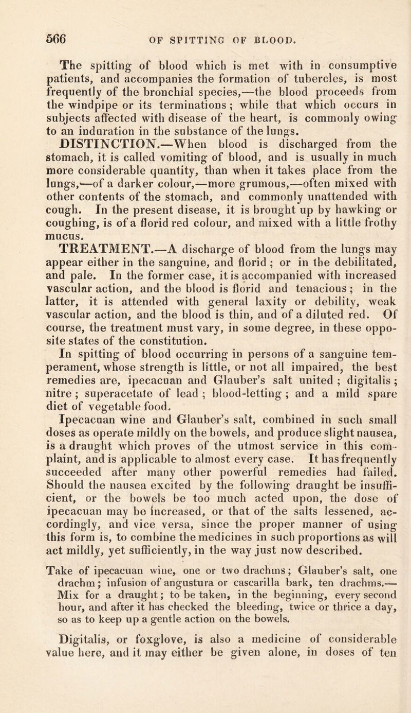 The spitting of blood which is met with in consumptive patients, and accompanies the formation of tubercles, is most frequently of the bronchial species,—the blood proceeds from the windpipe or its terminations ; while that which occurs in subjects affected with disease of the heart, is commonly owing to an induration in the substance of the lungs. DISTINCTION.—When blood is discharged from the stomach, it is called vomiting of blood, and is usually in much more considerable quantity, than when it takes place from the lungs,*-—of a darker colour,—more grumous,—often mixed with other contents of the stomach, and commonly unattended with cough. In the present disease, it is brought up by hawking or coughing, is of a florid red colour, and mixed with a little frothy mucus. TREATMENT.™A discharge of blood from the lungs may appear either in the sanguine, and florid ; or in the debilitated, and pale. In the former case, it is accompanied with increased vascular action, and the blood is florid and tenacious; in the latter, it is attended with general laxity or debility, weak vascular action, and the blood is thin, and of a diluted red. Of course, the treatment must vary, in some degree, in these oppo- site states of the constitution. In spitting of blood occurring in persons of a sanguine tem- perament, whose strength is little, or not all impaired, the best remedies are, ipecacuan and Glauber’s salt united ; digitalis ; nitre ; superacetate of lead ; blood-letting ; and a mild spare diet of vegetable food. Ipecacuan wine and Glauber’s salt, combined in such small doses as operate mildly on the bowels, and produce slight nausea, is a draught which proves of the utmost service in this com - plaint, and is applicable to almost every case. It has frequently succeeded after many other powerful remedies had failed. Should the nausea excited by the following draught be insuffi- cient, or the bowels be too much acted upon, the dose of ipecacuan may be increased, or that of the salts lessened, ac- cordingly, and vice versa, since the proper manner of using this form is, to combine the medicines in such proportions as will act mildly, yet sufficiently, in the way just now described. Take of ipecacuan wine, one or two drachms; Glauber’s salt, one drachm; infusion of angustura or cascarilla bark, ten drachms.™ Mix for a draught; to be taken, in the beginning, every second hour, and after it has checked the bleeding, twice or thrice a day, so as to keep up a gentle action on the bowels. Digitalis, or foxglove, is also a medicine of considerable value here, and it may either be given alone, in doses of ten