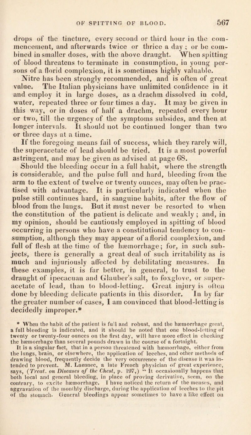 drops of the tincture, every second or third hour in the com- mencement, and afterwards twice or thrice a day ; or he com- bined in smaller doses, with the above draught. When spitting of blood threatens to terminate in consumption, in young per- sons of a florid complexion, it is sometimes highly valuable. Nitre has been strongly recommended, and is often of great value. The Italian physicians have unlimited confidence in it and employ it in large doses, as a drachm dissolved in cold, water, repeated three or four times a day. It may be given in this way, or in doses of half a drachm, repeated every hour or two, till the urgency of the symptoms subsides, and then at longer intervals. It should not be continued longer than two or three days at a time. If the foregoing means fail of success, which they rarely will, the superacetate of lead should be tried. It is a most powerful astringent, and may be given as advised at page G8. Should the bleeding occur in a full habit, where the strength is considerable, and the pulse full and hard, bleeding from the arm to the extent of twelve or twenty ounces, may often be prac- tised with advantage. It is particularly indicated when the pulse still continues hard, in sanguine habits, after the flow of blood from the lungs. But it must never be resorted to when the constitution of the patient is delicate and weakly ; and, in my opinion, should be cautiously employed in spitting of blood occurring in persons who have a constitutional tendency to con- sumption, although they may appear of a florid complexion, and full of flesh at the time of the haemorrhage; for, in such sub- jects, there is generally a great deal of such irritability as is much and injuriously affected by debilitating measures. In these examples, it is far better, in general, to trust to the draught of ipecacuan and Glauber’s salt, to foxglove, or super- acetate of lead, than to blood-letting. Great injury is often done by bleeding delicate patients in this disorder. In by far the greater number of cases, I am convinced that blood-letting is decidedly improper.* * When the habit of the patient is full and robust, and the haemorrhage great, a full bleeding is indicated, and it should be noted that one blood-letting of twenty or twenty-four ounces on the first day, will have more effect in checking the haemorrhage than several pounds drawn in the course of a fortnight. It is a singular fact, that in a person threatened with haemorrhage, either from the lungs, brain, or elsewhere, the application of leeches, and other methods of drawing blood, frequently decide the very occurrence of the disease it was in- tended to prevent. M. Laennec, a late French physician of great experience, says, {Treat, on Diseases of the Chest, p. 197,) “ It occasionally happens that both local and general bleeding, in place of proving derivative, seem, on the contrary, to excite haemorrhage. I have noticed the return of the menses, and aggravation of the monthly discharge, during the application of leeches to the pit of the stomach. General bleedings appear sometimes to have a like effect on
