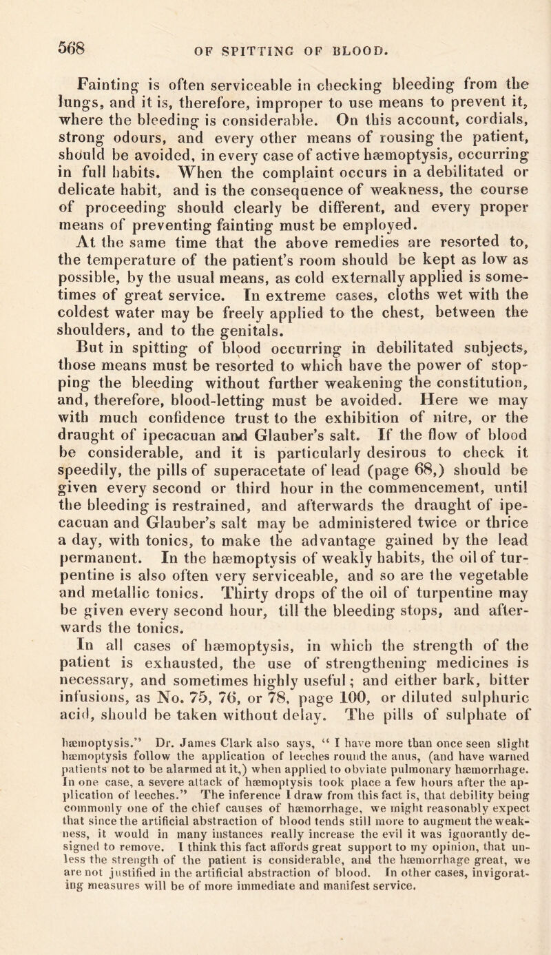 Fainting is often serviceable in checking bleeding from tbe lungs, and it is, therefore, improper to use means to prevent it, where the bleeding is considerable. On this account, cordials, strong odours, and every other means of rousing the patient, should be avoided, in every case of active haemoptysis, occurring in full habits. When the complaint occurs in a debilitated or delicate habit, and is the consequence of weakness, the course of proceeding should clearly be different, and every proper means of preventing fainting must be employed. At the same time that the above remedies are resorted to, the temperature of the patient’s room should be kept as low as possible, by the usual means, as cold externally applied is some- times of great service. In extreme cases, cloths wet with the coldest water may be freely applied to the chest, between the shoulders, and to the genitals. But in spitting of blood occurring in debilitated subjects, those means must be resorted to which have the power of stop- ping the bleeding without further weakening the constitution, and, therefore, blood-letting must be avoided. Here we may with much confidence trust to the exhibition of nitre, or the draught of ipecacuan and Glauber’s salt. If the flow of blood be considerable, and it is particularly desirous to check it speedily, the pills of superacetate of lead (page 68,) should be given every second or third hour in the commencement, until the bleeding is restrained, and afterwards the draught of ipe- cacuan and Glauber’s salt may be administered twice or thrice a day, with tonics, to make the advantage gained by the lead permanent. In the haemoptysis of weakly habits, the oil of tur- pentine is also often very serviceable, and so are the vegetable and metallic tonics. Thirty drops of the oil of turpentine may be given every second hour, till the bleeding stops, and after- wards the tonics. In all cases of haemoptysis, in which the strength of the patient is exhausted, the use of strengthening medicines is necessary, and sometimes highly useful; and either bark, bitter infusions, as No. 75, 76, or 78, page 100, or diluted sulphuric acid, should be taken without delay. The pills of sulphate of haemoptysis.” Dr. James Clark also says, “ I have more than once seen slight haemoptysis follow the application of leeches round the anus, (and have warned patients not to be alarmed at it,) when applied to obviate pulmonary haemorrhage. In one case, a severe attack of haemoptysis took place a few hours after the ap- plication of leeches.” The inference 1 draw from this fact is, that debility being commonly one of the chief causes of haemorrhage, we might reasonably expect that since the artificial abstraction of blood tends still more to augment the weak- ness, it would in many instances really increase the evil it was ignorantly de- signed to remove. I think this fact affords great support to my opinion, that un- less the strength of the patient is considerable, and the haemorrhage great, we are not justified in the artificial abstraction of blood. In other cases, invigorat- ing measures will be of more immediate and manifest service.