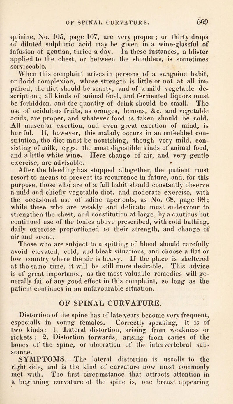 quinine, No. 105, page 107, are very proper; or thirty drops of diluted sulphuric acid may be given in a wine-glassful of infusion of gentian, thrice a day. In these instances, a blister applied to the chest, or between the shoulders, is sometimes serviceable. When this complaint arises in persons of a sanguine habit, or florid complexion, whose strength is little or not at all im- paired, the diet should be scanty, and of a mild vegetable de- scription ; all kinds of animal food, and fermented liquors must be forbidden, and the quantity of drink should be small. The use of acidulous fruits, as oranges, lemons, &c. and vegetable acids, are proper, and whatever food is taken should be cold. All muscular exertion, and even great exertion of mind, is hurtful. If, however, this malady occurs in an enfeebled con- stitution, the diet must be nourishing, though very mild, con- sisting of milk, eggs, the most digestible kinds of animal food, and a little white wine. Here change of air, and very gentle exercise, are advisable. * After the bleeding has slopped altogether, the patient must resort to means to prevent its recurrence in future, and, for this purpose, those who are of a full habit should constantly observe a mild and chiefly vegetable diet, and moderate exercise, with the occasional use of saline aperients, as No. 68, page 98; while those who are weakly and delicate must endeavour to strengthen the chest, and constitution at large, by a cautious but continued use of the tonics above prescribed, with cold bathing, daily exercise proportioned to their strength, and change of air and scene. Those who are subject to a spitting of blood should carefully avoid elevated, cold, and bleak situations, and choose a flat or low country where the air is heavy. If the place is sheltered at the same time, it will be still more desirable. This advice is of great importance, as the most valuable remedies will ge- nerally fail of any good effect in this complaint, so long as the patient continues in an unfavourable situation. OF SPINAL CURVATURE. Distortion of the spine has of late years become very frequent, especially in young females. Correctly speaking, it is of two kinds: 1. Lateral distortion, arising from weakness or rickets ; 2. Distortion forwards, arising from caries of the bones of the spine, or ulceration of the intervertebral sub- stance. SYMPTOMS.—The lateral distortion is usually to the right side, and is the kind of curvature now most commonly met with. The first circumstance that attracts attention in a beginning curvature of the spine is, one breast appearing
