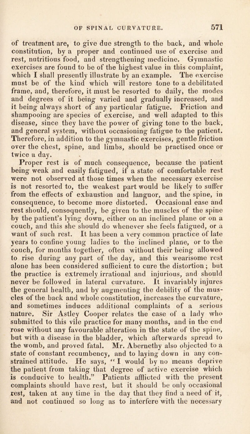 of treatment are, to give due strength to the back, and whole constitution, by a proper and continued use of exercise and rest, nutritious food, and strengthening medicine. Gymnastic exercises are found to be of the highest value in this complaint, which I shall presently illustrate by an example. The exercise must be of the kind which will restore tone to a debilitated frame, and, therefore, it must be resorted to daily, the modes and degrees of it being varied and gradually increased, and it being always short of any particular fatigue. Friction and shampooing are species of exercise, and well adapted to this disease, since they have the power of giving tone to the back, and general system, without occasioning fatigue to the patient. Therefore, in addition to the gymnastic exercises, gentle friction over the chest, spine, and limbs, should be practised once or twice a day. Proper rest is of much consequence, because the patient being weak and easily fatigued, if a state of comfortable rest were not observed at those times when the necessarv exercise is not resorted to, the weakest part would be likely to suffer from the effects of exhaustion and languor, and the spine, in consequence, to become more distorted. Occasional ease and rest should, consequently, be given to the muscles of the spine by the patient’s lying down, either on an inclined plane or on a couch, and this she should do whenever she feels fatigued, or a want of such rest. It has been a very common practice of late years to confine young ladies to the inclined plane, or to the couch, for months together, often without their being allowed to rise during any part of the day, and this wearisome rest alone has been considered sufficient to cure the distortion; but the practice is extremely irrational and injurious, and should never be followed in lateral curvature. It invariably injures the general health, and by augmenting the debility of the mus- cles of the back and whole constitution, increases the curvature, and sometimes induces additional complaints of a serious nature. Sir Astley Cooper relates the case of a lady who submitted to this vile practice for many months, and in the end rose without any favourable alteration in the state of the spine, but with a disease in the bladder, which afterwards spread to the womb, and proved fatal. Mr. Abernethy also objected to a state of constant recumbency, and to laying down in any con- strained attitude. He says, “ I would by no means deprive the patient from taking that degree of active exercise which is conducive to health.” Patients afflicted with the present complaints should have rest, but it should be only occasional rest, taken at any time in the day that they find a need of it, and not continued so long as to interfere with the necessary