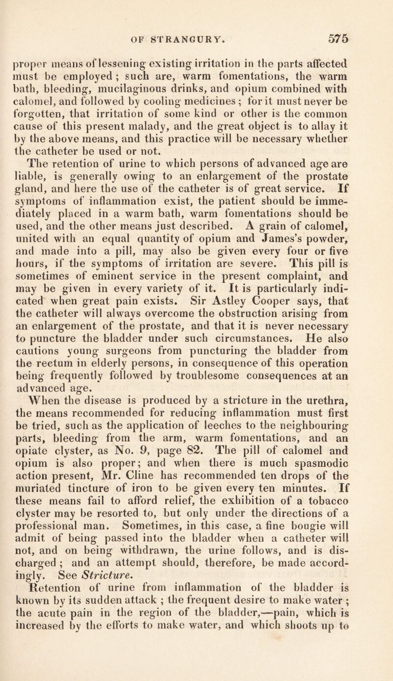 proper means of lessening existing irritation in the parts affected must be employed ; such are, warm fomentations, the warm bath, bleeding, mucilaginous drinks, and opium combined with calomel, and followed by cooling medicines ; for it must never be forgotten, that irritation of some kind or other is the common cause of this present malady, and the great object is to allay it by the above means, and this practice will be necessary whether the catheter be used or not. The retention of urine to which persons of advanced age are liable, is generally owing to an enlargement of the prostate gland, and here the use of the catheter is of great service. If symptoms of inflammation exist, the patient should be imme- diately placed in a warm bath, warm fomentations should be used, and the other means just described. A grain of calomel, united with an equal quantity of opium and James’s powder, and made into a pill, may also be given every four or five hours, if the symptoms of irritation are severe. This pill is sometimes of eminent service in the present complaint, and may be given in every variety of it. It is particularly indi- cated when great pain exists. Sir Astley Cooper says, that the catheter will always overcome the obstruction arising from an enlargement of the prostate, and that it is never necessary to puncture the bladder under such circumstances. He also cautions young surgeons from puncturing the bladder from the rectum in elderly persons, in consequence of this operation being frequently followed by troublesome consequences at an advanced age. When the disease is produced by a stricture in the urethra, the means recommended for reducing inflammation must first be tried, such as the application of leeches to the neighbouring parts, bleeding from the arm, warm fomentations, and an opiate clyster, as No. 9, page 82. The pill of calomel and opium is also proper; and when there is much spasmodic action present, Mr. Cline has recommended ten drops of the muriated tincture of iron to be given every ten minutes. If these means fail to afford relief, the exhibition of a tobacco clyster may be resorted to, but only under the directions of a professional man. Sometimes, in this case, a fine bougie will admit of being passed into the bladder when a catheter will not, and on being withdrawn, the urine follows, and is dis- charged ; and an attempt should, therefore, be made accord- ingly. See Stricture. Retention of urine from inflammation of the bladder is known by its sudden attack ; the frequent desire to make water ; the acute pain in the region of the bladder,—pain, which is increased by the efforts to make water, and which shoots up to