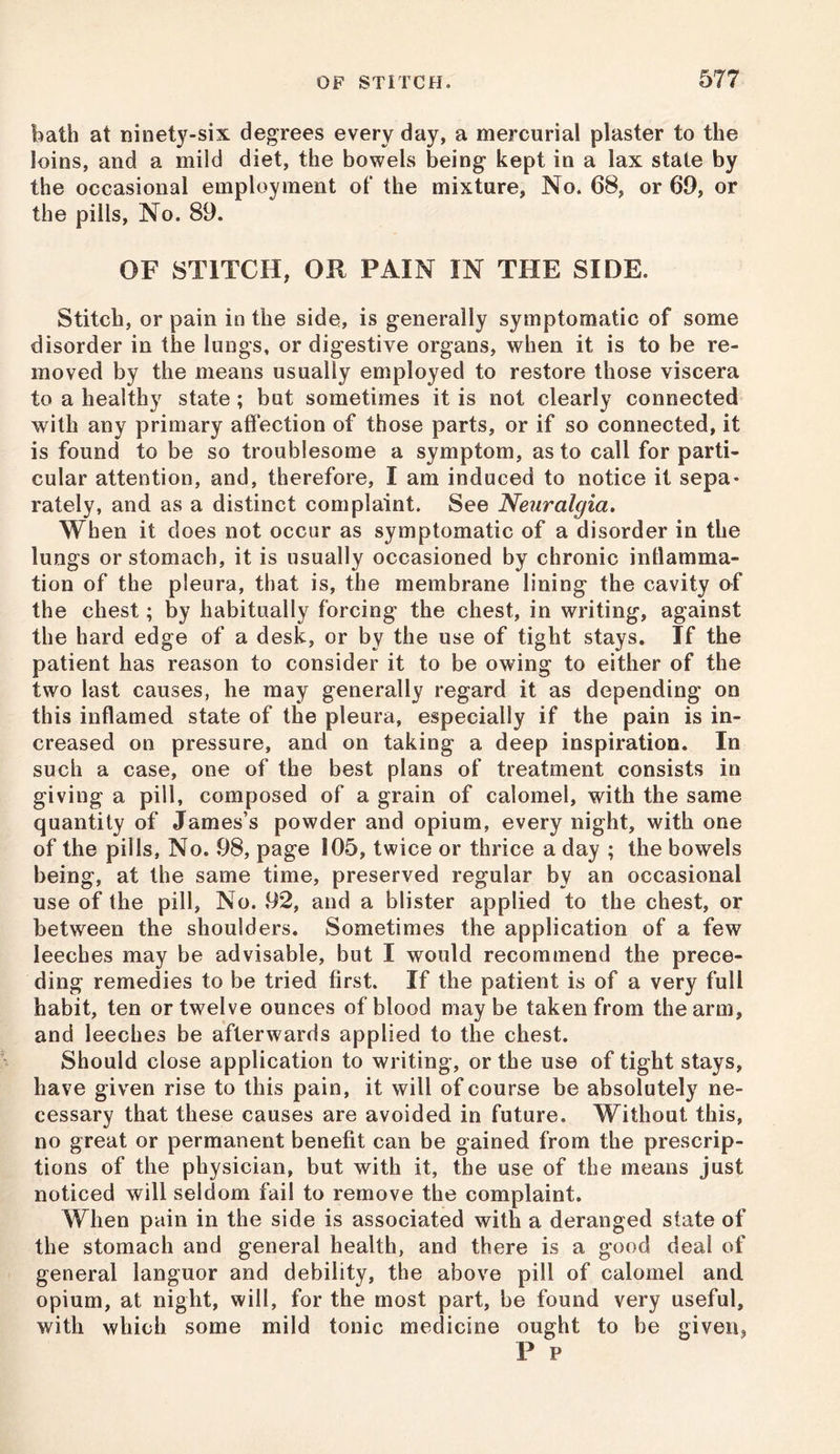 bath at ninety-six degrees every day, a mercurial plaster to the loins, and a mild diet, the bowels being kept in a lax state by the occasional employment of the mixture, No. 68, or 69, or the pills, No. 89. OF STITCH, OR PAIN IN THE SIDE. Stitch, or pain in the side, is generally symptomatic of some disorder in the lungs, or digestive organs, when it is to be re- moved by the means usually employed to restore those viscera to a healthy state; but sometimes it is not clearly connected with any primary affection of those parts, or if so connected, it is found to be so troublesome a symptom, as to call for parti- cular attention, and, therefore, I am induced to notice it sepa- rately, and as a distinct complaint. See Neuralgia, When it does not occur as symptomatic of a disorder in the lungs or stomach, it is usually occasioned by chronic inflamma- tion of the pleura, that is, the membrane lining the cavity of the chest; by habitually forcing the chest, in writing, against the hard edge of a desk, or by the use of tight stays. If the patient has reason to consider it to be owing to either of the two last causes, he may generally regard it as depending on this inflamed state of the pleura, especially if the pain is in- creased on pressure, and on taking a deep inspiration. In such a case, one of the best plans of treatment consists in giving a pill, composed of a grain of calomel, with the same quantity of James’s powder and opium, every night, with one of the pills, No. 98, page 105, twice or thrice a day ; the bowels being, at the same time, preserved regular by an occasional use of the pill, No. 92, and a blister applied to the chest, or between the shoulders. Sometimes the application of a few leeches may be advisable, but I would recommend the prece- ding remedies to be tried first. If the patient is of a very full habit, ten or twelve ounces of blood maybe taken from the arm, and leeches be afterwards applied to the chest. Should close application to writing, or the use of tight stays, have given rise to this pain, it will of course be absolutely ne- cessary that these causes are avoided in future. Without this, no great or permanent benefit can be gained from the prescrip- tions of the physician, but with it, the use of the means just noticed will seldom fail to remove the complaint. When pain in the side is associated with a deranged state of the stomach and general health, and there is a good deal of general languor and debility, the above pill of calomel and opium, at night, will, for the most part, be found very useful, with which some mild tonic medicine ought to be given, P P