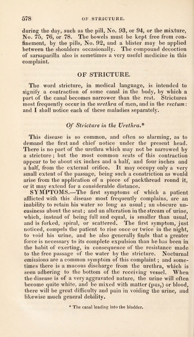 during the day, such as the pill, No. 93, or 94, or the mixture, No. 75, 76, or 78. The bowels must be kept free from con- finement, by the pills, No. 92, and a blister may be applied between the shoulders occasionally. The compound decoction of sarsaparilla also is sometimes a very useful medicine in this complaint. OF STRICTURE. The word stricture, in medical language, is intended to signify a contraction of some canal in the body, by which a part of the canal becomes narrower than the rest. Strictures most frequently occur in the urethra of men, and in the rectum: and I shall notice each of these maladies separately. Of Stricture in the Urethra.* This disease is so common, and often so alarming, as to demand the first and chief notice under the present head. There is no part of the urethra which may not be narrowed by a stricture; but the most common seats of this contraction appear to be about six inches and a half, and four inches and a half, from the external orifice. It may occupy only a very small extent of the passage, being such a constriction as would arise from the application of a piece of packthread round it, or it may extend for a considerable distance. SYMPTOMS.—The first symptoms of which a patient afflicted with this disease most frequently complains, are an inability to retain his water so long as usual; an obscure un- easiness about the seat; and an alteration in the stream of urine, which, instead of being full and equal, is smaller than usual, and is forked, spiral, or scattered. The first symptom, just noticed, compels the patient to rise once or twice in the night, to void his urine, and he also generally finds that a greater force is necessary to its complete expulsion than he has been in the habit of exerting, in consequence of the resistance made to the free passage of the water by the stricture. Nocturnal emissions are a common symptom of this complaint; and some- times there is a mucous discharge from the urethra, which is seen adhering to the bottom of the receiving vessel. When the disease is of a very aggravated nature, the urine will often become quite white, and be mixed with matter (pus,) or blood, there will be great difficulty and pain in voiding the urine, and likewise much general debility. * The canal leading into the bladder.