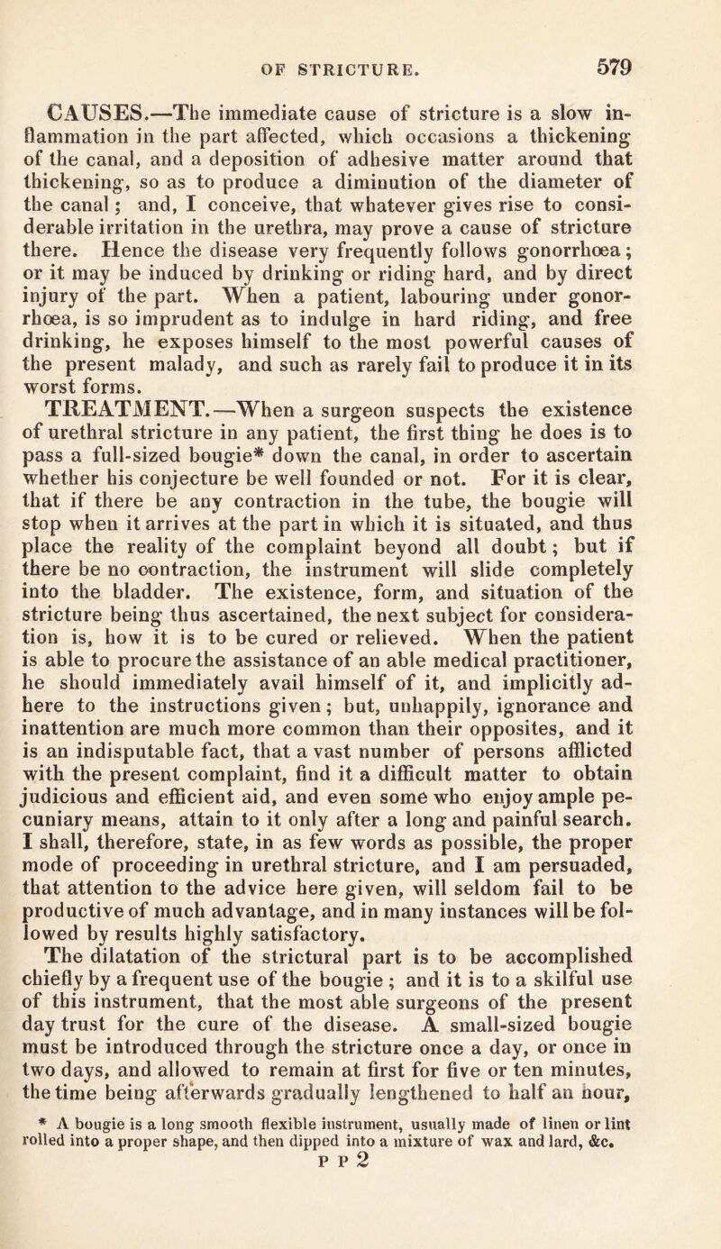 CAUSES.—The immediate cause of stricture is a slow in- flammation in the part affected, which occasions a thickening of the canal, and a deposition of adhesive matter around that thickening, so as to produce a diminution of the diameter of the canal; and, I conceive, that whatever gives rise to consi- derable irritation in the urethra, may prove a cause of stricture there. Hence the disease very frequently follows gonorrhoea; or it may be induced by drinking or riding hard, and by direct injury of the part. When a patient, labouring under gonor- rhoea, is so imprudent as to indulge in hard riding, and free drinking, he exposes himself to the most powerful causes of the present malady, and such as rarely fail to produce it in its worst forms. TREATMENT.—When a surgeon suspects the existence of urethral stricture in any patient, the first thing he does is to pass a full-sized bougie* down the canal, in order to ascertain whether his conjecture be well founded or not. For it is clear, that if there be any contraction in the tube, the bougie will stop when it arrives at the part in which it is situated, and thus place the reality of the complaint beyond all doubt; but if there be no contraction, the instrument will slide completely into the bladder. The existence, form, and situation of the stricture being thus ascertained, the next subject for considera- tion is, how it is to be cured or relieved. When the patient is able to procure the assistance of an able medical practitioner, he should immediately avail himself of it, and implicitly ad- here to the instructions given; but, unhappily, ignorance and inattention are much more common than their opposites, and it is an indisputable fact, that a vast number of persons afflicted with the present complaint, find it a difficult matter to obtain judicious and efficient aid, and even some who enjoy ample pe- cuniary means, attain to it only after a long and painful search. I shall, therefore, state, in as few words as possible, the proper mode of proceeding in urethral stricture, and I am persuaded, that attention to the advice here given, will seldom fail to be productive of much advantage, and in many instances will be fol- lowed by results highly satisfactory. The dilatation of the strictural part is to be accomplished chiefly by a frequent use of the bougie ; and it is to a skilful use of this instrument, that the most able surgeons of the present day trust for the cure of the disease. A small-sized bougie must be introduced through the stricture once a day, or once in two days, and allowed to remain at first for five or ten minutes, the time being afterwards gradually lengthened to half an nour, * A bougie is a long smooth flexible instrument, usually made of linen or lint rolled into a proper shape, and then dipped into a mixture of wax and lard, &c. p p 2