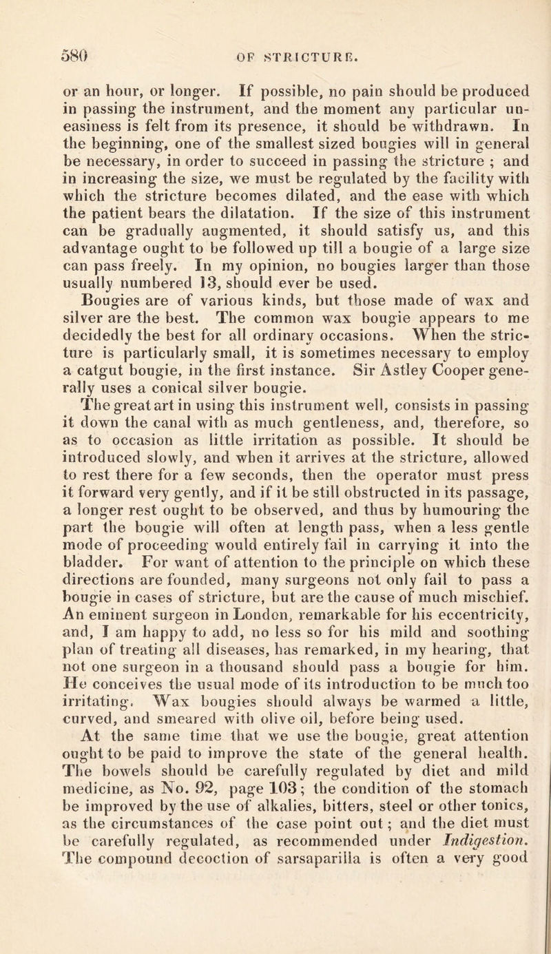 or an hour, or longer. If possible, no pain should be produced in passing the instrument, and the moment any particular un- easiness is felt from its presence, it should be withdrawn. In the beginning, one of the smallest sized bougies will in general be necessary, in order to succeed in passing the stricture ; and in increasing the size, we must be regulated by the facility with which the stricture becomes dilated, and the ease with which the patient bears the dilatation. If the size of this instrument can be gradually augmented, it should satisfy us, and this advantage ought to be followed up till a bougie of a large size can pass freely. In my opinion, no bougies larger than those usually numbered 13, should ever be used. Bougies are of various kinds, but those made of wax and silver are the best. The common wax bougie appears to me decidedly the best for all ordinary occasions. When the stric- ture is particularly small, it is sometimes necessary to employ a catgut bougie, in the first instance. Sir Astley Cooper gene- rally uses a conical silver bougie. The great art in using this instrument well, consists in passing it down the canal with as much gentleness, and, therefore, so as to occasion as little irritation as possible. It should be introduced slowly, and when it arrives at the stricture, allowed to rest there for a few seconds, then the operator must press it forward very gently, and if it be still obstructed in its passage, a longer rest ought to be observed, and thus by humouring the part the bougie will often at length pass, when a less gentle mode of proceeding would entirely fail in carrying it into the bladder. For want of attention to the principle on which these directions are founded, many surgeons not only fail to pass a bougie in cases of stricture, but are the cause of much mischief. An eminent surgeon in London, remarkable for his eccentricity, and, I am happy to add, no less so for his mild and soothing plan of treating all diseases, has remarked, in my hearing, that not one surgeon in a thousand should pass a bougie for him. He conceives the usual mode of its introduction to be much too irritating. Wax bougies should always be warmed a little, curved, and smeared with olive oil, before being used. At the same time that we use the bougie, great attention ought to be paid to improve the state of the general health. The bowels should be carefully regulated by diet and mild medicine, as No. 92, page 103; the condition of the stomach be improved by the use of alkalies, bitters, steel or other tonics, as the circumstances of the case point out; and the diet must be carefully regulated, as recommended under Indigestion. The compound decoction of sarsaparilla is often a very good
