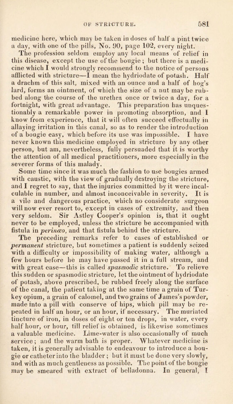 medicine here, which may be taken in doses of half a pint twice a day, with one of the pills, No. DO, page 102, every night. The profession seldom employ any local means of relief in this disease, except the use of the bougie; but there is a medi- cine which I would strongly recommend to the notice of persons afflicted with stricture—I mean the hydriodate of potash. Half a drachm of this salt, mixed with an ounce and a half of hog’s lard, forms an ointment, of which the size of a nut may be rub- bed along the course of the urethra once or twice a day, for a fortnight, with great advantage. This preparation has unques- tionably a remarkable power in promoting absorption, and 1 know from experience, that it will often succeed effectually in allaying irritation in this canal, so as to render the introduction of a bougie easy, which before its use was impossible. I have never known this medicine employed in stricture by any other person, but am, nevertheless, fully persuaded that it is worthy the attention of all medical practitioners, more especially in the severer forms of this malady. Some time since it was much the fashion to use bougies armed with caustic, with the view of gradually destroying the stricture, and I regret to say, that the injuries committed by it were incal- culable in number, and almost inconceivable in severity. It is a vile and dangerous practice, which no considerate surgeon will now ever resort to, except in cases of extremity, and then very seldom. Sir Astley Cooper’s opinion is, that it ought never to be employed, unless the stricture be accompanied with fistula in perinceo, and that fistula behind the stricture. The preceding remarks refer to cases of established or permanent stricture, but sometimes a patient is suddenly seized with a difficulty or impossibility of making water, although a few hours before he may have passed it in a full stream, and with great ease—this is called spasmodic stricture. To relieve this sudden or spasmodic stricture, let the ointment of hydriodate of potash, above prescribed, be rubbed freely along the surface of the canal, the patient taking at the same time a grain of Tur- key opium, a grain of calomel, and two grains of James’s powder, made into a pill with conserve of hips, which pill may be re- peated in half an hour, or an hour, if necessary. The muriated tincture of iron, in doses of eight or ten drops, in water, every half hour, or hour, till relief is obtained, is likewise sometimes a valuable medicine. Lime-water is also occasionally of much service; and the warm bath is proper. Whatever medicine is taken, it is generally advisable to endeavour to introduce a bou- gie or catheter into the bladder ; but it must be done very slowly, and with as much gentleness as possible. The point of the bougie may be smeared with extract of belladonna. In general, I