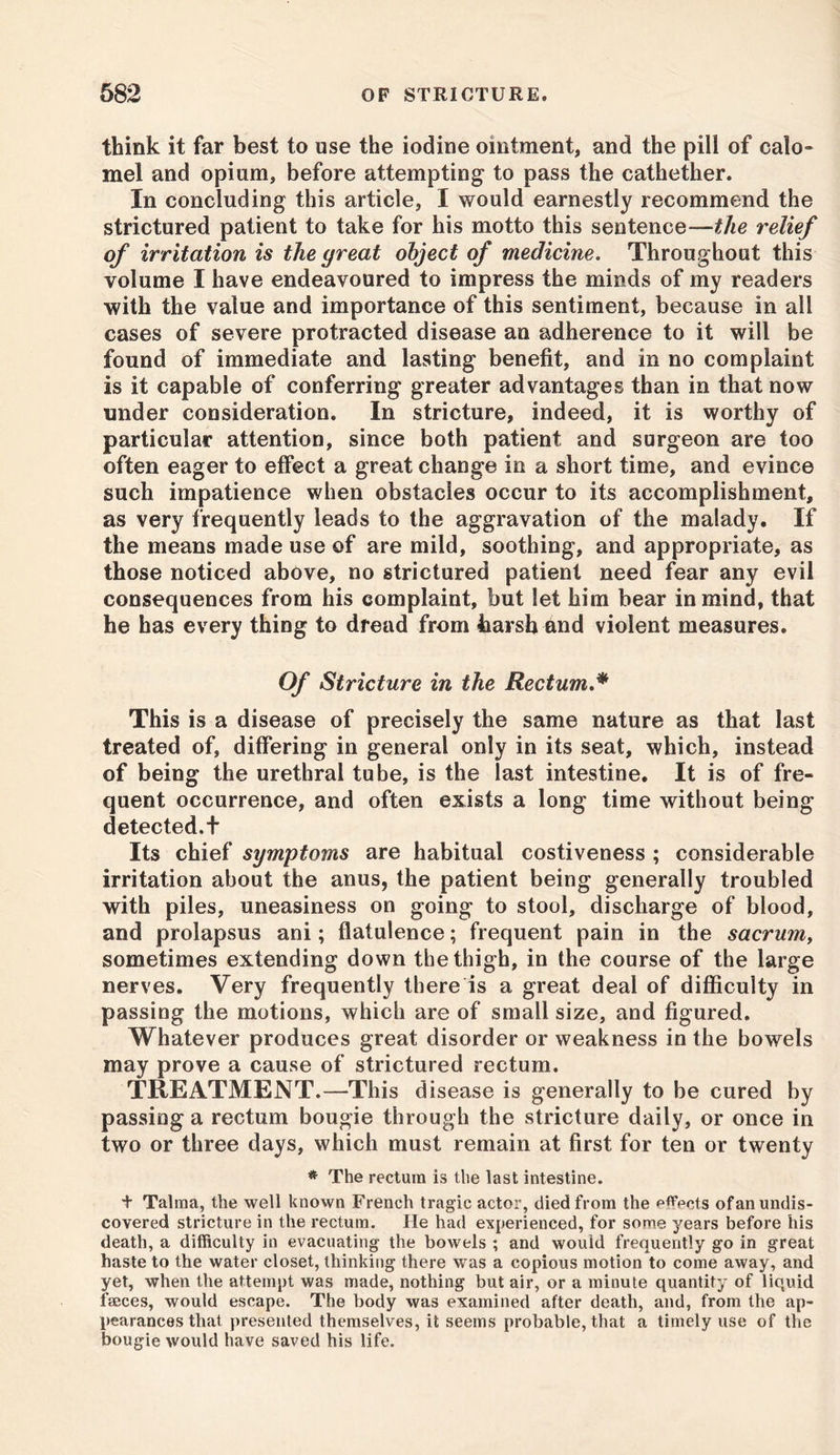 think it far best to use the iodine ointment, and the pill of calo- mel and opium, before attempting to pass the cathether. In concluding this article, I would earnestly recommend the strictured patient to take for his motto this sentence—the relief of irritation is the great object of medicine. Throughout this volume I have endeavoured to impress the minds of my readers with the value and importance of this sentiment, because in all cases of severe protracted disease an adherence to it will be found of immediate and lasting benefit, and in no complaint is it capable of conferring greater advantages than in that now under consideration. In stricture, indeed, it is worthy of particular attention, since both patient and surgeon are too often eager to effect a great change in a short time, and evince such impatience when obstacles occur to its accomplishment, as very frequently leads to the aggravation of the malady. If the means made use of are mild, soothing, and appropriate, as those noticed above, no strictured patient need fear any evil consequences from his complaint, but let him bear in mind, that he has every thing to dread from harsh and violent measures. Of Stricture in the Rectum.* This is a disease of precisely the same nature as that last treated of, differing in general only in its seat, which, instead of being the urethral tube, is the last intestine. It is of fre- quent occurrence, and often exists a long time without being detected.f Its chief symptoms are habitual costiveness ; considerable irritation about the anus, the patient being generally troubled with piles, uneasiness on going to stool, discharge of blood, and prolapsus ani; flatulence; frequent pain in the sacrmn, sometimes extending down the thigh, in the course of the large nerves. Very frequently there is a great deal of difficulty in passing the motions, which are of small size, and figured. Whatever produces great disorder or weakness in the bowels may prove a cause of strictured rectum. TREATMENT.—This disease is generally to be cured by passing a rectum bougie through the stricture daily, or once in two or three days, which must remain at first for ten or twenty * The rectum is the last intestine. + Talma, the well known French tragic actor, died from the effects ofan undis- covered stricture in the rectum. He had experienced, for some years before his death, a difficulty in evacuating the bowels ; and would frequently go in great haste to the water closet, thinking there was a copious motion to come away, and yet, when the attempt was made, nothing but air, or a minute quantity of liquid faeces, would escape. The body was examined after death, and, from the ap- pearances that presented themselves, it seems probable, that a timely use of the bougie would have saved his life.