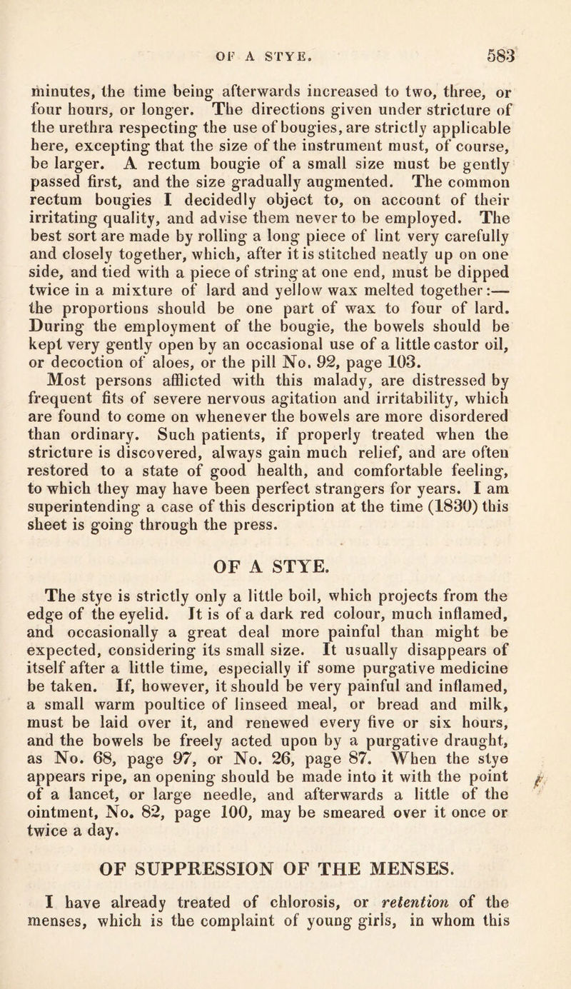 minutes, the time being afterwards increased to two, three, or four hours, or longer. The directions given under stricture of the urethra respecting the use of bougies, are strictly applicable here, excepting that the size of the instrument must, of course, be larger. A rectum bougie of a small size must be gently passed first, and the size gradually augmented. The common rectum bougies I decidedly object to, on account of their irritating quality, and advise them never to be employed. The best sort are made by rolling a long piece of lint very carefully and closely together, which, after it is stitched neatly up on one side, and tied with a piece of string at one end, must be dipped twice in a mixture of lard and yellow wax melted together:— the proportions should be one part of wax to four of lard. During the employment of the bougie, the bowels should be kept very gently open by an occasional use of a little castor oil, or decoction of aloes, or the pill No. 92, page 103. Most persons afflicted with this malady, are distressed by frequent fits of severe nervous agitation and irritability, which are found to come on whenever the bowels are more disordered than ordinary. Such patients, if properly treated when the stricture is discovered, always gain much relief, and are often restored to a state of good health, and comfortable feeling, to which they may have been perfect strangers for years. I am superintending a case of this description at the time (1830) this sheet is going through the press. OF A STYE. The stye is strictly only a little boil, which projects from the edge of the eyelid. It is of a dark red colour, much inflamed, and occasionally a great deal more painful than might be expected, considering its small size. It usually disappears of itself after a little time, especially if some purgative medicine be taken. If, however, it should be very painful and inflamed, a small warm poultice of linseed meal, or bread and milk, must be laid over it, and renewed every five or six hours, and the bowels be freely acted upon by a purgative draught, as No. 68, page 97, or No. 26, page 87. When the stye appears ripe, an opening should be made into it with the point of a lancet, or large needle, and afterwards a little of the ointment, No, 82, page 100, may be smeared over it once or twice a day. OF SUPPRESSION OF THE MENSES. I have already treated of chlorosis, or retention of the menses, which is the complaint of young girls, in whom this