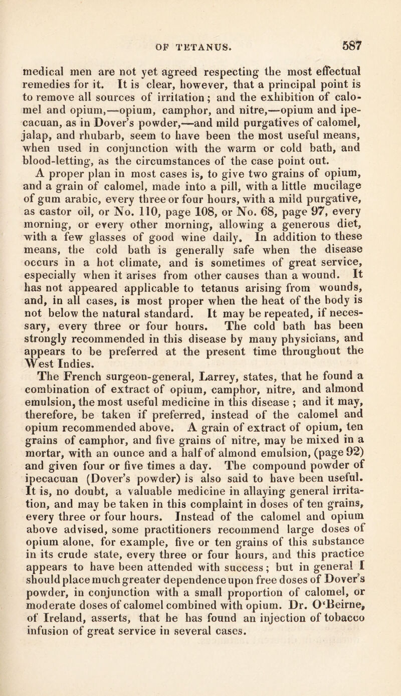 medical men are not yet agreed respecting the most effectual remedies for it. It is clear, however, that a principal point is to remove all sources of irritation; and the exhibition of calo- mel and opium,—opium, camphor, and nitre,—opium and ipe- cacuan, as in Dover’s powder,—and mild purgatives of calomel, jalap, and rhubarb, seem to have been the most useful means, when used in conjunction with the warm or cold bath, and blood-letting, as the circumstances of the case point out. A proper plan in most cases is, to give two grains of opium, and a grain of calomel, made into a pill, with a little mucilage of gum arabic, every three or four hours, with a mild purgative, as castor oil, or No. 110, page 108, or No. 68, page 97, every morning, or every other morning, allowing a generous diet, with a few glasses of good wine daily. In addition to these means, the cold bath is generally safe when the disease occurs in a hot climate, and is sometimes of great service, especially when it arises from other causes than a wound. It has not appeared applicable to tetanus arising from wounds, and, in all cases, is most proper when the heat of the body is not below the natural standard. It may be repeated, if neces- sary, every three or four hours. The cold bath has been strongly recommended in this disease by many physicians, and appears to be preferred at the present time throughout the West Indies. The French surgeon-general, Larrey, states, that he found a combination of extract of opium, camphor, nitre, and almond emulsion, the most useful medicine in this disease ; and it may, therefore, be taken if preferred, instead of the calomel and opium recommended above. A grain of extract of opium, ten grains of camphor, and five grains of nitre, may be mixed in a mortar, with an ounce and a half of almond emulsion, (page 92) and given four or five times a day. The compound powder of ipecacuan (Dover’s powder) is also said to have been useful. It is, no doubt, a valuable medicine in allaying general irrita- tion, and may be taken in this complaint in doses of ten grains, every three or four hours. Instead of the calomel and opium above advised, some practitioners recommend large doses ot opium alone, for example, five or ten grains of this substance in its crude state, every three or four hours, and this practice appears to have been attended with success; but in general I should place much greater dependence upon free doses of Dover’s powder, in conjunction with a small proportion of calomel, or moderate doses of calomel combined with opium. Dr. 0‘Beirne# of Ireland, asserts, that he has found an injection of tobacco infusion of great service in several cases.