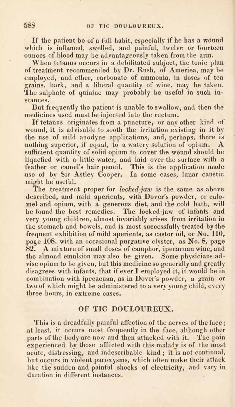 If the patient be of a full habit, especially if he has a wound which is inflamed, swelled, and painful, twelve or fourteen ounces of blood may be advantageously taken from the arm. When tetanus occurs in a debilitated subject, the tonic plan of treatment recommended by Dr. Rush, of Ameriea, may be employed, and ether, carbonate of ammonia, in doses of ten grains, bark, and a liberal quantity of wine, may be taken. The sulphate of quinine may probably be useful in such in- stances. But frequently the patient is unable to swallow, and then the medicines used must be injected into the rectum. If tetanus originates from a puncture, or any other kind of wound, it is advisable to sooth the irritation existing in it by the use of mild anodyne applications, and, perhaps, there is nothing superior, if equal, to a watery solution of opium. A sufficient quantity of solid opium to cover the wound should be liquefied with a little water, and laid over the surface with a feather or camel’s hair pencil. This is the application made use of by Sir Astley Cooper. In some cases, lunar caustic might be useful. The treatment proper for locked-jaw is the same as above described, and mild aperients, with Dover’s powder, or calo- mel and opium, with a generous diet, and the cold bath, will be found the best remedies. The locked-jaw of infants and very young children, almost invariably arises from irritation in the stomach and bowels, and is most successfully treated by the frequent exhibition of mild aperients, as castor oil, or No. 110, page 108, with an occasional purgative clyster, as No. 8, page 82. A mixture of small doses of camphor, ipecacuan wine, and the almond emulsion may also be given. Some physicians ad- vise opium to be given, but this medicine so generally and greatly disagrees with infants, that if ever I employed it, it would be in combination with ipecacuan, as in Dover’s powder, a grain or two of which might be administered to a very young child, every three hours, in extreme cases. OF TIC DOULOUREUX. This is a dreadfully painful affection of the nerves of the face ; at least, it occurs most frequently in the face, although other parts of the body are now and then attacked with it. The pain experienced by those afflicted with this malady is of the most acute, distressing, and indescribable kind ; it is not continual, but occurs in violent paroxysms, which often make their attack like the sudden and painful shocks of electricity, and vary in duration in different instances.