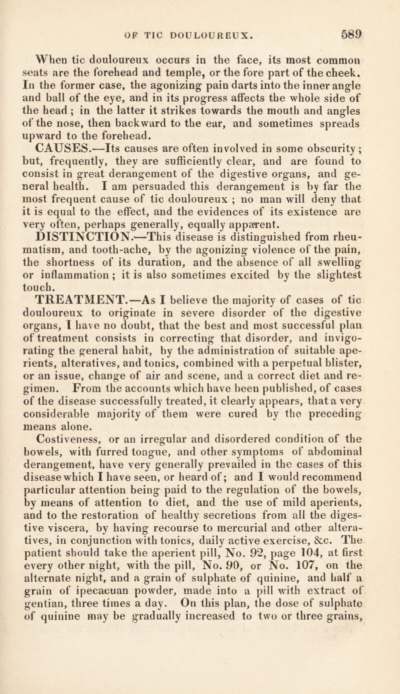 When tic douloureux occurs in the face, its most common seats are the forehead and temple, or the fore part of the cheek. In the former case, the agonizing pain darts into the inner angle and ball of the eye, and in its progress affects the whole side of the head ; in the latter it strikes towards the mouth and angles of the nose, then backward to the ear, and sometimes spreads upward to the forehead. CAUSES.—Its causes are often involved in some obscurity; but, frequently, they are sufficiently clear, and are found to consist in great derangement of the digestive organs, and ge- neral health. I am persuaded this derangement is by far the most frequent cause of tic douloureux ; no man will deny that it is equal to the effect, and the evidences of its existence are very often, perhaps generally, equally apparent. DISTINCTION.’—This disease is distinguished from rheu- matism, and tooth-ache, by the agonizing violence of the pain, the shortness of its duration, and the absence of all swelling or inflammation; it is also sometimes excited by the slightest touch. TREATMENT.—As I believe the majority of cases of tic douloureux to originate in severe disorder of the digestive organs, I have no doubt, that the best and most successful plan of treatment consists in correcting that disorder, and invigo- rating the general habit, by the administration of suitable ape- rients, alteratives, and tonics, combined with a perpetual blister, or an issue, change of air and scene, and a correct diet and re- gimen. From the accounts which have been published, of cases of the disease successfully treated, it clearly appears, that a very considerable majority of them were cured by the preceding means alone. Costiveness, or an irregular and disordered condition of the bowels, with furred tongue, and other symptoms of abdominal derangement, have very generally prevailed in the cases of this disease which I have seen, or heard of; and I would recommend particular attention being paid to the regulation of the bowels, by means of attention to diet, and the use of mild aperients, and to the restoration of healthy secretions from all the diges- tive viscera, by having recourse to mercurial and other altera- tives, in conjunction with tonics, daily active exercise. See. The patient should take the aperient pill, No. 92, page 104, at first every other night, with the pill, No. 90, or No. 107, on the alternate night, and a grain of sulphate of quinine, and half a grain of ipecacuan powder, made into a pill with extract of gentian, three times a day. On this plan, the dose of sulphate of quinine may be gradually increased to two or three grains.