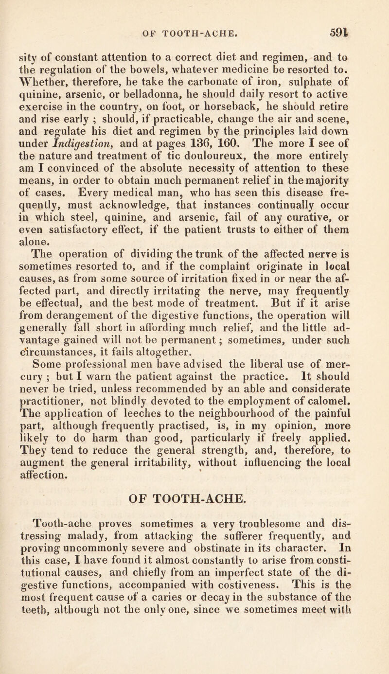 sity of constant attention to a correct diet and regimen, and to the regulation of the bowels, whatever medicine be resorted to. Whether, therefore, he take the carbonate of iron, sulphate of quinine, arsenic, or belladonna, he should daily resort to active exercise in the country, on foot, or horseback, he should retire and rise early ; should, if practicable, change the air and scene, and regulate his diet and regimen by the principles laid down under Indigestion, and at pages 136, 160. The more I see of the nature and treatment of tic douloureux, the more entirely am I convinced of the absolute necessity of attention to these means, in order to obtain much permanent relief in the majority of cases. Every medical man, who has seen this disease fre- quently, must acknowledge, that instances continually occur in which steel, quinine, and arsenic, fail of any curative, or even satisfactory effect, if the patient trusts to either of them alone. The operation of dividing the trunk of the affected nerve is sometimes resorted to, and if the complaint originate in local causes, as from some source of irritation fixed in or near the af- fected part, and directly irritating the nerve, may frequently be effectual, and the best mode of treatment. But if it arise from derangement of the digestive functions, the operation will generally fall short in affording much relief, and the little ad- vantage gained will not be permanent; sometimes, under such circumstances, it fails altogether. Some professional men have advised the liberal use of mer- cury ; but I warn the patient against the practice. It should never be tried, unless recommended by an able and considerate practitioner, not blindly devoted to the employment of calomel. The application of leeches to the neighbourhood of the painful part, although frequently practised, is, in my opinion, more likely to do harm than good, particularly if freely applied. They tend to reduce the general strength, and, therefore, to augment the general irritability, without influencing the local affection. OF TOOTH-ACHE. Tootli-ache proves sometimes a very troublesome and dis- tressing malady, from attacking the sufferer frequently, and proving uncommonly severe and obstinate in its character. In this case, I have found it almost constantly to arise from consti- tutional causes, and chiefly from an imperfect state of the di- gestive functions, accompanied with costiveness. This is the most frequent cause of a caries or decay in the substance of the teeth, although not the only one, since we sometimes meet with
